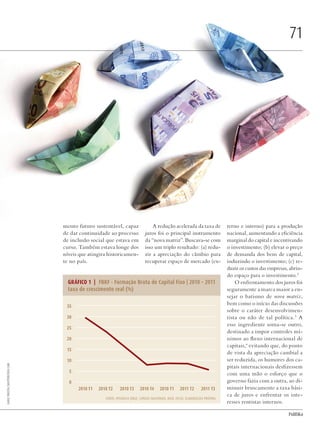 PolitiKa
mento futuro sustentável, capaz
de dar continuidade ao processo
de inclusão social que estava em
curso. Também estava longe dos
níveis que atingira historicamen-
te no país.
A redução acelerada da taxa de
juros foi o principal instrumento
da “nova matriz”. Buscava-se com
isso um triplo resultado: (a) redu-
zir a apreciação do câmbio para
recuperar espaço de mercado (ex-
terno e interno) para a produção
nacional, aumentando a eficiência
marginal do capital e incentivando
o investimento; (b) elevar o preço
de demanda dos bens de capital,
induzindo o investimento; (c) re-
duzir os custos das empresas, abrin-
do espaço para o investimento.2
O enfrentamento dos juros foi
seguramente a marca maior a en-
sejar o batismo de nova matriz,
bem como o início das discussões
sobre o caráter desenvolvimen-
tista ou não de tal política.3
A
esse ingrediente soma-se outro,
destinado a impor controles mí-
nimos ao fluxo internacional de
capitais,4
evitando que, do ponto
de vista da apreciação cambial a
ser reduzida, os humores dos ca-
pitais internacionais desfizessem
com uma mão o esforço que o
governo fazia com a outra, ao di-
minuir bruscamente a taxa bási-
ca de juros e enfrentar os inte-
resses rentistas internos.
71
Fonte: Ipeadata (IBGE, contas nacionais, base 2010). Elaboração própria
2010 T1 2010 T2 2010 T3 2010 T4 2010 T1 2011 T2 2011 T3
35
30
25
20
15
10
5
0
GRÁFICO 1 | FBKF - Formação Bruta de Capital Fixo | 2010 – 2011
taxa de crescimento real (%)
DadoPhotos/shutterstock.com
Revista PolitiKa nº3 - PT.indb 71 22/03/16 17:40
 