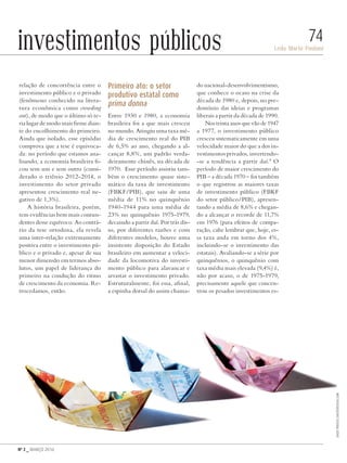 Nº 3 _ MARÇO 2016
Leda Maria Paulani
74investimentos públicos
relação de concorrência entre o
investimento público e o privado
(fenômeno conhecido na litera-
tura econômica como crowding
out), de modo que o último só te-
ria lugar de modo mais firme dian-
te do encolhimento do primeiro.
Ainda que isolado, esse episódio
comprova que a tese é equivoca-
da: no período que estamos ana-
lisando, a economia brasileira fi-
cou sem um e sem outro (consi-
derado o triênio 2012-2014, o
investimento do setor privado
apresentou crescimento real ne-
gativo de 1,3%).
A história brasileira, porém,
tem evidências bem mais contun-
dentes desse equívoco. Ao contrá-
rio da tese ortodoxa, ela revela
uma inter-relação extremamente
positiva entre o investimento pú-
blico e o privado e, apesar de sua
menor dimensão em termos abso-
lutos, um papel de liderança do
primeiro na condução do ritmo
de crescimento da economia. Re-
trocedamos, então.
Primeiro ato: o setor
produtivo estatal como
prima donna
Entre 1930 e 1980, a economia
brasileira foi a que mais cresceu
no mundo. Atingiu uma taxa mé-
dia de crescimento real do PIB
de 6,5% ao ano, chegando a al-
cançar 8,8%, um padrão verda-
deiramente chinês, na década de
1970. Esse período assistiu tam-
bém o crescimento quase siste-
mático da taxa de investimento
(FBKF/PIB), que saiu de uma
média de 11% no quinquênio
1940-1944 para uma média de
23% no quinquênio 1975-1979,
decaindo a partir daí. Por trás dis-
so, por diferentes razões e com
diferentes modelos, houve uma
insistente disposição do Estado
brasileiro em aumentar a veloci-
dade da locomotiva do investi-
mento público para alavancar e
arrastar o investimento privado.
Estruturalmente, foi essa, afinal,
a espinha dorsal do assim chama-
do nacional-desenvolvimentismo,
que conhece o ocaso na crise da
década de 1980 e, depois, no pre-
domínio das ideias e programas
liberais a partir da década de 1990.
Nos trinta anos que vão de 1947
a 1977, o investimento público
cresceu sistematicamente em uma
velocidade maior do que a dos in-
vestimentos privados, invertendo-
-se a tendência a partir daí.8
O
período de maior crescimento do
PIB – a década 1970 – foi também
o que registrou as maiores taxas
de investimento público (FBKF
do setor público/PIB), apresen-
tando a média de 8,6% e chegan-
do a alcançar o recorde de 11,7%
em 1976 (para efeitos de compa-
ração, cabe lembrar que, hoje, es-
sa taxa anda em torno dos 4%,
incluindo-se o investimento das
estatais). Avaliando-se a série por
quinquênios, o quinquênio com
taxa média mais elevada (9,4%) é,
não por acaso, o de 1975-1979,
precisamente aquele que concen-
trou os pesados investimentos es-
DadoPhotos/shutterstock.com
Revista PolitiKa nº3 - PT.indb 74 22/03/16 17:40
 