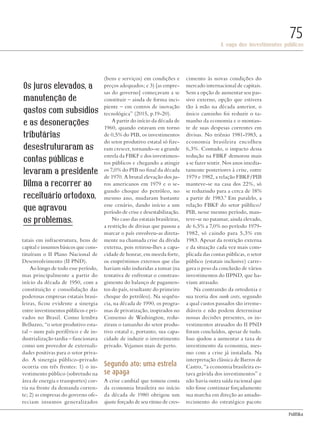 PolitiKa
A saga dos investimentos públicos
75
tatais em infraestrutura, bens de
capital e insumos básicos que cons-
tituíram o II Plano Nacional de
Desenvolvimento (II PND).
Ao longo de todo esse período,
mas principalmente a partir do
início da década de 1950, com a
constituição e consolidação das
poderosas empresas estatais brasi-
leiras, ficou evidente a sinergia
entre investimentos públicos e pri-
vados no Brasil. Como lembra
Belluzzo, “o setor produtivo esta-
tal – num país periférico e de in-
dustrialização tardia – funcionava
como um provedor de externali-
dades positivas para o setor priva-
do. A sinergia público-privado
ocorria em três frentes: 1) o in-
vestimento público (sobretudo na
área de energia e transportes) cor-
ria na frente da demanda corren-
te; 2) as empresas do governo ofe-
reciam insumos generalizados
(bens e serviços) em condições e
preços adequados; e 3) [as empre-
sas do governo] começavam a se
constituir – ainda de forma inci-
piente – em centros de inovação
tecnológica” (2015, p.19-20).
A partir do início da década de
1960, quando estavam em torno
de 0,5% do PIB, os investimentos
do setor produtivo estatal só fize-
ram crescer, tornando-se a grande
estrela da FBKF e dos investimen-
tos públicos e chegando a atingir
os 7,0% do PIB no final da década
de 1970. A brutal elevação dos ju-
ros americanos em 1979 e o se-
gundo choque do petróleo, no
mesmo ano, mudaram bastante
esse cenário, dando início a um
período de crise e desestabilização.
No caso das estatais brasileiras,
a restrição de divisas que passou a
marcar o país envolveu-as direta-
mente na chamada crise da dívida
externa, pois retirou-lhes a capa-
cidade de honrar, em moeda forte,
os empréstimos externos que elas
haviam sido induzidas a tomar (na
tentativa de enfrentar o constran-
gimento do balanço de pagamen-
tos do país, resultante do primeiro
choque do petróleo). Na sequên-
cia, na década de 1990, os progra-
mas de privatização, inspirados no
Consenso de Washington, redu-
ziram o tamanho do setor produ-
tivo estatal e, portanto, sua capa-
cidade de induzir o investimento
privado. Vejamos mais de perto.
Segundo ato: uma estrela
se apaga
A crise cambial que tomou conta
da economia brasileira no início
da década de 1980 obrigou um
ajuste forçado de seu ritmo de cres-
cimento às novas condições do
mercado internacional de capitais.
Sem a opção de aumentar seu pas-
sivo externo, opção que estivera
tão à mão na década anterior, o
único caminho foi reduzir o ta-
manho da economia e o montan-
te de suas despesas correntes em
divisas. No triênio 1981-1983, a
economia brasileira encolheu
6,3%. Contudo, o impacto dessa
redução na FBKF demorou mais
a se fazer sentir. Nos anos imedia-
tamente posteriores à crise, entre
1979 e 1982, a relação FBKF/PIB
manteve-se na casa dos 22%, só
se reduzindo para a cerca de 18%
a partir de 1983.9
Em paralelo, a
relação FBKF do setor público/
PIB, nesse mesmo período, man-
teve-se no patamar, ainda elevado,
de 6,5% a 7,0% no período 1979-
1982, só caindo para 5,3% em
1983. Apesar da restrição externa
e da situação cada vez mais com-
plicada das contas públicas, o setor
público (estatais inclusive) carre-
gava o peso da conclusão de vários
investimentos do IIPND, que ha-
viam atrasado.
Na contramão da ortodoxia e
sua teoria dos sunk costs, segundo
a qual custos passados são irreme-
diáveis e não podem determinar
nossas decisões presentes, os in-
vestimentos atrasados do II PND
foram concluídos, apesar de tudo.
Isso ajudou a aumentar a taxa de
investimento da economia, mes-
mo com a crise já instalada. Na
interpretação clássica de Barros de
Castro, “a economia brasileira es-
tava grávida dos investimentos” e
não havia outra saída racional que
não fosse continuar forçadamente
sua marcha em direção ao amadu-
recimento do estratégico pacote
Os juros elevados, a
manutenção de
gastos com subsídios
e as desonerações
tributárias
desestruturaram as
contas públicas e
levaram a presidente
Dilma a recorrer ao
receituário ortodoxo,
que agravou
os problemas.
DadoPhotos/shutterstock.com
Revista PolitiKa nº3 - PT.indb 75 22/03/16 17:40
 