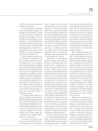 PolitiKa
A saga dos investimentos públicos
79
14,25% anuais, praticamente do-
brando em dois anos.
Os juros elevados, combinados
com a manutenção dos gastos com
subsídios e desonerações e, aliados
esses dois elementos, à tibieza do
produto, que enfraquecia a receita
de tributos, desestruturou as con-
tas públicas. O ano de 2014 fechou
com um resultado primário nega-
tivo pela primeira vez desde 2002
(muito pequeno, inclusive em ter-
mos internacionais, apenas 0,6%
do PIB, mas ainda assim negativo,
como mostra o gráfico 6).15
O terror midiático gerado por
esse resultado, combinado com
um resultado eleitoral positivo,
mas muito fraco, e com o agrava-
mento das denúncias de corrupção
na esteira das operações da Polícia
Federal, levaram a presidente Dil-
ma a iniciar seu segundo manda-
to fazendo uma política de auste-
ridade, de recorte completamente
ortodoxo, que busca equilibrar as
contas públicas meramente cor-
tando gastos. O resultado tem si-
do o agravamento do problema,
pois a receita cai a uma velocidade
muito maior do que qualquer es-
forço que se faça para reduzir as
despesas correntes.
O objetivo deste artigo não é
discutir a política de ajuste do se-
gundo mandato da presidente Dil-
ma, mas sim refletir sobre o papel
dos investimentos públicos na eco-
nomia brasileira, olhando um pou-
co para sua história. Resta, pois,
comentar o papel desses investi-
mentos nesta última etapa, que
culminou com o completo aban-
dono da “nova matriz”.
A primeira observação a fazer
é que, se o governo federal, em vez
de comprimir seus investimentos,
tivesse mantido a taxa média de
crescimento que esses gastos apre-
sentaram ao longo do período
2003-2010, seu gasto adicional não
seria muito diferente daquele que
teve de suportar para bancar as de-
sonerações de folha de pagamento
(a preços de 2014, alguma coisa em
torno de R$ 70 bilhões no período
2011-2014).16
O resultado desse gas-
to, porém seria muito mais efetivo
para ativar a economia, pois seria
um aumento direto da demanda
agregada e não um conjunto de
suposições sobre o que poderia le-
var os empresários a investir.
Além disso, os investimentos
públicos, mesmo não muito ex-
pressivos, funcionam como sina-
lizadores para o restante da eco-
nomia e para as decisões de inves-
timento. Abrir espaço para o
investimento privado sem sinalizar
positivamente para as expectativas
futuras eleva a renda dos empre-
sários, que lucram e não investem,
mas não puxa o crescimento da
economia, nem aumenta sua pos-
siblidade de gerar emprego e ren-
da, nem incrementa sua produti-
vidade ou sua capacidade produ-
tiva futura. Isso é ainda mais
verdadeiro em um país periférico
como o Brasil, cuja história de de-
senvolvimento, como vimos aqui
brevemente, é colada no desem-
penho do Estado. Isso nos permi-
te fazer um último comentário
sobre a questão do caráter desen-
volvimentista ou não da política
econômica do primeiro mandato
da presidenta Dilma Roussef.
A meu ver, Fonseca (2014) ofe-
rece a melhor definição que temos
sobre o termo desenvolvimentis-
mo. Ela resultou de uma pesquisa
historiográfica sobre o surgimen-
to do conceito na América Latina
em meados do século passado, bem
como de uma pesquisa histórica
sobre mais de uma dezena de ex-
periências concretas com tal polí-
tica no continente. De acordo com
essa definição, uma dada política,
para poder ser chamada de desen-
volvimentista, precisa contemplar
um forte processo de intervenção
estatal destinado ao fortalecimen-
to da indústria e ancorado num
projeto nacional.
Não é difícil perceber que o
conjunto de medidas da “nova ma-
triz” está bem longe de uma po-
lítica desenvolvimentista.17
É ver-
dade que existiu uma preocupação
com a indústria, mas ela decorre
da preocupação com a desacelera-
ção do crescimento, mais do que
com o fortalecimento do setor por
sua capacidade de elevar a produ-
tividade da economia e colocar o
país numa posição mais vantajosa
na divisão internacional do traba-
lho. Ainda que a “nova matriz”
tenha contemplado, por exemplo,
medidas de proteção ao produto
nacional, essa política não estava
assentada num verdadeiro projeto
nacional, que, de resto, também
não existia e não existiu nos go-
vernos de Lula.
Além disso, em tempos de se-
tor produtivo estatal diminuto e
com forte participação do capital
privado, a intervenção governa-
mental mais forte da “nova ma-
triz” se deu por meio da reforma
do setor elétrico, que foi bastante
ruidosa e acabou por reforçar a
imagem de um governo interven-
cionista, o que seguramente cola-
borou com a falta de disposição de
investir do empresariado no pri-
meiro mandato de Dilma.
Revista PolitiKa nº3 - PT.indb 79 22/03/16 17:40
 