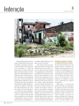 Nº 3 _ MARÇO 2016
Aspásia Camargo
8federação
A descentralização democrática
exige o federalismo fiscal, por meio
de repasses automáticos maiores,
vindos da União e dos estados, pa-
ra os municípios; e, vindos da
União, para os estados. A parcela
hoje reservada aos estados e muni-
cípios tem sido burlada pelo con-
gelamento dos recursos fiscais a
serem repartidos e pela ampliação
das taxas e recursos exclusivos da
União. Não resta dúvida: os 22,5%
do imposto de renda e do imposto
sobre produtos industrializados re-
servados aos estados e municípios
têm sido insuficientes, por causa
das omissões dos entes superiores
e da sobrecarga dos municípios.
Seria justo aumentar de 22,5% pa-
ra 25% os repasses, desde que eles
fossem compatíveis com as funções
consolidadas de cada ente, elimi-
nando boa parte da dependência e
da subalternidade políticas em re-
lação ao governo federal.
Esses repasses devem ser calcu-
lados tecnicamente, mas sabemos de
antemão que em áreas críticas, co-
mo as da saúde, do ensino técnico
e de segundo grau, da infraestrutu-
ra da habitação, saneamento e trans-
portes, o governo federal e os esta-
dos não vêm cumprindo suas fun-
ções. O agravamento da segurança
pública tem sido muito onerosa pa-
ra os estados e exige reparação por
conta das omissões do governo fe-
deral em sua função exclusiva de
controle das fronteiras externas e
internas, o que facilita o contraban-
do de armas e drogas, de responsa-
bilidade exclusiva da União. Tais
compensações poderiam vir do or-
çamento, fonte cada vez mais instá-
vel, mas, sobretudo, dos repasses au-
tomáticosdosfundosdeparticipação.
Municípios pequenos e pobres,
a rebelião dos distritos isolados
Os municípios brasileiros são, em
grande maioria, compostos de
cidades muito pequenas, às vezes
isoladas e sem renda própria. Es-
sa situação os deixa politicamen-
te dependentes de repasses fede-
rais e estaduais, além de tecnica-
mente despreparados para
melhorar as condições em que
vivem, sobretudo nas regiões
mais pobres.
Mais grave é a situação dos
distritos situados em municípios
de grande extensão territorial,
incapazes de atender as áreas mais
isoladas e distantes. Abandonado
pela sede, sempre mais bem ser-
vida de atenção e recursos, ou
porque está longe dela, ou porque
o tamanho de sua população não
merece a devida atenção, o dis-
AlessioMoiola/shutterstock.com
Revista PolitiKa nº3 - PT.indb 8 22/03/16 17:39
 