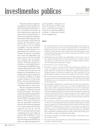 Nº 3 _ MARÇO 2016
Leda Maria Paulani
80investimentos públicos
Na ausência desses componen-
tes (projeto nacional e política in-
dustrial claramente definida), to-
dos os benefícios fornecidos ao
setor empresarial na esperança de
que a taxa de investimento da eco-
nomia cresça podem se esfumaçar.
Por trás dessa dificuldade de cons-
truir uma política mais efetiva de
garantia do crescimento econô-
mico do país e de sua evolução
tecnológica está uma institucio-
nalidade em tudo favorável à ri-
queza financeira e que toma o cres-
cimento da riqueza e do produto
reais como um subproduto, que
pode existir ou não, de uma polí-
tica econômica que está primei-
ramente destinada a beneficiar o
rentismo e a acumulação financei-
ra. Essa institucionalidade foi cons-
truída no Brasil na década de 1990
e nenhum dos três governos do
Partido dos Trabalhadores no ní-
vel federal foi capaz de afrontá-la.
A tentativa de Dilma de reduzir
os juros, fortalecer os bancos pú-
blicos e usar essas instituições pa-
ra reduzir os absurdos spreads ban-
cários durou pouco, como vimos.
Por isso, a saga dos investimen-
tos públicos no Brasil terminou
melancolicamente. Os investi-
mentos da segunda rodada do Pro-
grama de Aceleração do Cresci-
mento (PAC2), lançado por Lula,
foram a vítima mais fácil da po-
lítica de austeridade adotada no
início de 2015. Em maio, Joaquim
Levy, então ministro da Fazenda,
anunciou um corte de cerca de
40% no orçamento previsto para
o programa nesse ano18
(algo em
torno de R$ 26 bilhões).19
A di-
ferença com a “marcha forçada”
dos investimentos do II PND, em
plena crise dupla (do segundo cho-
que do petróleo e dos juros), no
início da década de 1980, é gri-
tante o suficiente para indicar o
ocaso dos investimentos públicos
no Brasil e a frustração da tenta-
tiva de resgatá-los. n
Notas
1.	 Em 4 de julho de 2012 o ministro Guido Mantega admitiu, pela primeira vez,
que o governo praticava uma “nova matriz macroeconômica”, com o objetivo de
reduzir os juros e praticar uma “política cambial mais ativa”, que impedisse a con-
tinuidade da apreciação da moeda nacional. http://economia.estadao.com.br/
noticias/geral,mantega-indica-novo-modelo-economico-imp-,896017, acessado
em 12 de novembro de 2015.
2.	 Independentemente de trabalhar com capital próprio ou de terceiros, o juro so-
bre o capital é percebido como custo pelos empresários. Se o capital é de tercei-
ros, porque ele se constitui de fato como custo; se é próprio, porque constitui o
custo de oportunidade de aplicação do capital.
3.	 Retornaremos ao tema ao final do artigo.
4.	 Essa política envolveu a elevação do IOF sobre investimentos estrangeiros em
carteira e as captações externas de recursos, inclusive os empréstimos intercom-
panhia. Além disso, foi imposto um recolhimento compulsório sobre as posições
vendidas dos bancos no mercado de câmbio à vista, bem como IOF de 1% nas
posições líquidas vendidas em derivativos de câmbio acima de US$ 10 milhões.
5.	 Nessa variável, por precisarmos de uma série mais longa, optamos por usar a série
das contas nacionais com a metodologia antiga, que tem como base o ano de 2000.
As diferenças na taxa de investimento entre as duas séries (base 2000 e base 2010)
não são significativas.
6.	 Segundo algumas interpretações, este último fator teria sido decisivo para o pés-
simo resultado da política. O mais claro a esse respeito é Rugitiski (2015), que
chega a falar, usando um argumento kaleckiano, em “greve de investimentos”.
Singer (2015) coloca a indisposição do empresariado para com o governo de Dil-
ma como possibilidade. Boito (2013) parte de análise que advoga a formação de
uma frente neodesenvolvimentista ao longo dos governos Lula, a qual teria sido
continuada pelo primeiro governo Dilma. Em palestra oral (em 2015) afirmou
que essa frente teria se rompido mais ou menos no final da primeira metade do
primeiro mandato da presidente.
7.	 Para a estimativa, consideramos os benefícios tributários (Imposto sobre a Renda
e Cofins) e as renúncias previdenciárias (desoneração de folha) a partir dos dados
a preços constantes de 2013 apresentados por Diniz e Afonso (2014) para o perí-
odo 2008-2014. Supusemos que, na ausência da “nova matriz”, esses gastos con-
tinuariam a crescer à taxa média apresentada no período 2008-2011. Calculamos
então a diferença desse valor em relação aos gastos efetuados no período 2012-
2014 e atualizamos o resultado para preços de 2014, usando o IPCA. Mais da me-
tade da diferença explica-se pela desoneração da folha.
8.	 Séries longas construídas por trabalho editado pelo Ipea, coordenado por Cam-
pos, Amorim e Garcia.
9.	 Essa relação volta a subir uma última vez ao final da década de 1980. Depois dis-
so, retoma a trajetória de queda.
Revista PolitiKa nº3 - PT.indb 80 22/03/16 17:40
 