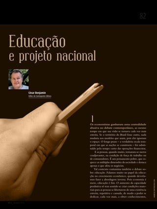Nº 3 _ MARÇO 2016
82
Educação
e projeto nacional
1Os economistas ganharam uma centralidade
abusiva no debate contemporâneo, ao mesmo
tempo em que sua visão se tornava cada vez mais
estreita. Se o território do Brasil fosse outro, nada
mudaria nos modelos que usam, pois eles ignoram
o espaço. O longo prazo – a verdadeira escala tem-
poral em que as nações se constroem – foi substi­
tuído pelo tempo curto das operações financeiras.
E as pessoas, quando muito, tornaram-se meros
coadjuvantes, na condição de força de trabalho ou
de consumidores. É um pensamento pobre, que es-
quece as múltiplas dimensões da sociedade e destaca
apenas o que afeta os negócios.
Tal contexto contamina também o debate so-
bre educação. Falamos muito no papel da educa-
ção no crescimento econômico, quando devería-
mos fazer a abordagem inversa. Pois economia é
meio, educação é fim. O aumento da capacidade
produtiva só tem sentido se criar condições mate-
riais para as pessoas se libertarem de uma existência
estreita, repetitiva e cansada, de modo a poder se
dedicar, cada vez mais, a obter conhecimentos,
César Benjamin
Editor da Contraponto Editora
Andresr/shutterstock.com
Revista PolitiKa nº3 - PT.indb 82 22/03/16 17:40
 