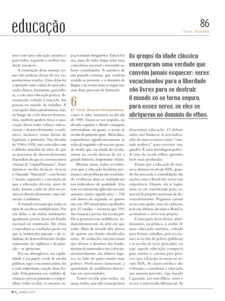 Nº 3 _ MARÇO 2016
César Benjamin
86educação
mos com uma educação unitária e
para todos, seguindo a melhor tra-
dição europeia.
A construção desse sistema, co-
mo não poderia deixar de ser, ex-
perimentou tensões. Uma delas foi
a oposição entre a ideia de uma edu-
cação clássica, humanista, generalis-
ta, e a de uma educação prática, di-
retamente voltada à inserção das
pessoas no mundo do trabalho. A
concepçãoclássicapredominou,mas,
ao longo do ciclo desenvolvimen-
tista, também ganhou força a asso-
ciação direta entre esforço educa-
cional e desenvolvimento econô-
mico, inclusive como forma de
legitimar o primeiro. Nas décadas
de 1940 e 1950, isso coincidiu com
a difusão mundial da ideia de que
os processos de desenvolvimento
dependem do que se convencionou
chamar de “capital humano”. Fun-
daram-se escolas técnicas, cresceu
o chamado “Sistema S”, com Senacs
e Senais, seguindo a concepção de
que a educação deveria, antes de
tudo, formar a mão de obra neces-
sária ao desenvolvimento, especial-
mente à indústria.
A vontade era tanta que todos os
tipos de escolas se multiplicaram. Por
trás delas, e de outras instituições
igualmente jovens, havia um Estado
nacional em construção. Ele criava
e reproduzia as condições gerais em
que as instituições parciais – da ci-
dadania,dodesenvolvimento,dopla-
nejamento, da vigilância e da puni-
ção – se apoiavam.
Por sua abrangência, sua capila-
ridade e seu papel, a rede de escolas
públicas, aqui e em outros países, foi
a mais importante criação desse Es-
tado. Pela primeira vez, milhões de
crianças e jovens passaram a compar-
tilhar, todos os dias, os mesmos es-
paços estatais obrigatórios. Educá-los
era, antes de tudo, forjar neles uma
consciência nacional e transmitir sa-
beres consolidados. A narrativa de
um passado comum, que conferia
sentido ao presente, e o domínio da
língua e da escrita eram as etapas ini-
ciais desse processo de formação.
6O ciclo desenvolvimentista,
como se sabe, terminou na década
de 1980. Graças ao seu impulso, na
década seguinte o Brasil conseguiu
universalizar, ou quase, o acesso às
escolas de primeiro grau. Além disso,
expandimos significativamente as
redes de segundo e de terceiro graus,
de modo que, na virada do século,
entrar na escola deixou de ser a
grande barreira. Importante vitória.
Mesmo assim, todos reconhe-
cem que a educação brasileira per-
manece um problema não resolvido.
As evidências disso se multiplicam
nos indicadores de qualidade. Um
teste recentemente aplicado em uma
amostra muito significativa – 338
mil alunos do segundo ao quinto
ano em 350 municípios espalhados
por 21 estados – mostrou que 70%
das crianças e jovens das escolas pú-
blicas permanecem analfabetos, in-
dependentemente da série em que
estão. Mais da metade dos alunos
do quinto ano foram classificados
assim. As avaliações internacionais
que aferem o domínio dos funda-
mentos da matemática nos colocam,
invariavelmente, nos últimos luga-
res, ao lado de países muito mais
pobres. Professores lamentam a
quantidade de analfabetos funcio-
nais em universidades.
Temos escolas para todos, ou
quase todos, mas não conseguimos
disseminar educação. O debate
sobre isso limita-se às reivindica-
ções de mais recursos e mais “von-
tade política” para reverter esse
quadro. É uma abordagem pobre.
A crise da escola reflete questões
bem mais profundas.
Vimos que a educação de mas-
sas se afirmou no século XIX, quan-
do foi associada à consolidação das
nações, mas o Brasil não viveu essa
experiência. Depois, ela se legiti-
mou ao ser considerada parte es-
sencial de projetos nacionais de de-
senvolvimento. Pegamos carona
nessa concepção, mas ela caducou,
pois nas últimas décadas o Brasil se
acostumou a viver sem projeto.
Como parte dessa deriva, aban-
donamos, na prática, o sonho de
uma educação unitária, voltada
para formar cidadãos, pois recria-
mos as escolas de pobres (públicas)
e as escolas de ricos (privadas), ou
seja, aquela educação compacta
para muitos e extensa para pou-
cos, que a Europa recusou no sé-
culo XIX. As classes média e alta
voltaram a considerar a educação
um assunto privado, cuja função
é garantir, aos seus filhos, status e
acesso a uma renda diferencial. As
Os gregos da idade clássica
enxergaram uma verdade que
convém jamais esquecer: seres
vocacionados para a liberdade
são livres para se destruir.
O mundo só se torna seguro,
para esses seres, se eles se
abrigarem no domínio do ethos.
Revista PolitiKa nº3 - PT.indb 86 22/03/16 17:40
 