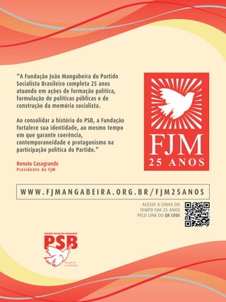 “A Fundação João Mangabeira do Partido
Socialista Brasileiro completa 25 anos
atuando em ações de formação política,
formulação de políticas públicas e de
construção da memória socialista.
Ao consolidar a história do PSB, a Fundação
fortalece sua identidade, ao mesmo tempo
em que garante coerência,
contemporaneidade e protagonismo na
participação política do Partido.”
Renato Casagrande
Presidente da FJM
ACESSE A LINHA DO
TEMPO FJM 25 ANOS
PELO LINK OU QR CODE
W W W . F J M A N G A B E I R A . O R G . B R / F J M 2 5 A N O S
 