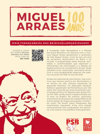 03
A Fundação João Mangabeira e o Partido
Socialista Brasileiro em parceria com o Insti-
tuto Miguel Arraes apresentam o centenário
de vida Miguel Arraes, ícone da luta em prol
do socialismo democrático no Brasil e no
mundo. A programação prevê diversas ativi-
dades e comemorações que objetivam o
intercâmbio de informações e o debate do
legado político do companheiro Arraes. Serão
lançados livros, exposições, seminários temá-
ticos e uma programação especial nos even-
tos nacionais do PSB no ano de 2016.
Arraes era cearense de nascimento, mas cons-
truiu sua carreira política em Pernambuco e
se tornou um dos maiores expoentes da
esquerda brasileira. Foi deputado estadual,
federal e governador de Pernambuco por três
vezes. Por conta de seu direcionamento e par-
ticipação política, foi deposto pelo golpe mili-
tar em 1964, sendo preso e depois exilado por
14 anos na Argélia. No exterior, participou
ativamente do processo de independência de
outros países de língua portuguesa. Conheci-
do como “Pai Arraia” pelos integrantes dos
movimentos populares, tinha uma relação
muito próxima com a população, em particu-
lar a do interior e da periferia metropolitana.
ACESSE A LINHA
DO TEMPO MIGUEL
ARRAES 100 ANOS
PELO LINK OU
QR CODE
W W W . F J M A N G A B E I R A . O R G . B R / M I G U E L A R R A E S 1 0 0 A N O S
PolitiKa
Revista
Nº3_ Março_2016
ISSN 2358-9841
federação | política | previdência social | saúde pública
sistema tributário | investimentos públicos | educação
Reforma do Estado03RevistaPolitiKa
 