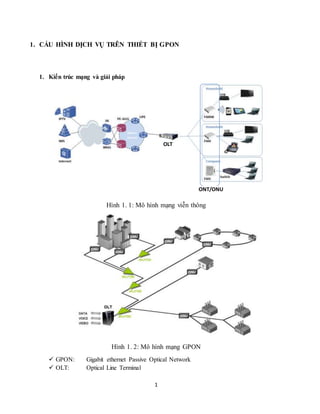 1
1. CẤU HÌNH DỊCH VỤ TRÊN THIẾT BỊ GPON
1. Kiến trúc mạng và giải pháp
Hình 1. 1: Mô hình mạng viễn thông
Hình 1. 2: Mô hình mạng GPON
 GPON: Gigabit ethernet Passive Optical Network
 OLT: Optical Line Terminal
ONT/ONU
OLT
 