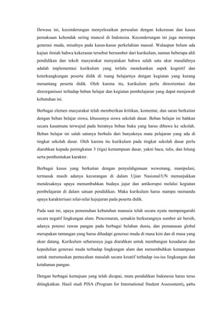 Dewasa ini, kecenderungan menyelesaikan persoalan dengan kekerasan dan kasus
pemaksaan kehendak sering muncul di Indonesia. Kecenderungan ini juga menimpa
generasi muda, misalnya pada kasus-kasus perkelahian massal. Walaupun belum ada
kajian ilmiah bahwa kekerasan tersebut bersumber dari kurikulum, namun beberapa ahli
pendidikan dan tokoh masyarakat menyatakan bahwa salah satu akar masalahnya
adalah implementasi kurikulum yang terlalu menekankan aspek kognitif dan
keterkungkungan peserta didik di ruang belajarnya dengan kegiatan yang kurang
menantang peserta didik. Oleh karena itu, kurikulum perlu direorientasi dan
direorganisasi terhadap beban belajar dan kegiatan pembelajaran yang dapat menjawab
kebutuhan ini.
Berbagai elemen masyarakat telah memberikan kritikan, komentar, dan saran berkaitan
dengan beban belajar siswa, khususnya siswa sekolah dasar. Beban belajar ini bahkan
secara kasatmata terwujud pada beratnya beban buku yang harus dibawa ke sekolah.
Beban belajar ini salah satunya berhulu dari banyaknya mata pelajaran yang ada di
tingkat sekolah dasar. Oleh karena itu kurikulum pada tingkat sekolah dasar perlu
diarahkan kepada peningkatan 3 (tiga) kemampuan dasar, yakni baca, tulis, dan hitung
serta pembentukan karakter.
Berbagai kasus yang berkaitan dengan penyalahgunaan wewenang, manipulasi,
termasuk masih adanya kecurangan di dalam Ujian Nasional/UN menunjukkan
mendesaknya upaya menumbuhkan budaya jujur dan antikorupsi melalui kegiatan
pembelajaran di dalam satuan pendidikan. Maka kurikulum harus mampu memandu
upaya karakterisasi nilai-nilai kejujuran pada peserta didik.
Pada saat ini, upaya pemenuhan kebutuhan manusia telah secara nyata mempengaruhi
secara negatif lingkungan alam. Pencemaran, semakin berkurangnya sumber air bersih,
adanya potensi rawan pangan pada berbagai belahan dunia, dan pemanasan global
merupakan tantangan yang harus dihadapi generasi muda di masa kini dan di masa yang
akan datang. Kurikulum seharusnya juga diarahkan untuk membangun kesadaran dan
kepedulian generasi muda terhadap lingkungan alam dan menumbuhkan kemampuan
untuk merumuskan pemecahan masalah secara kreatif terhadap isu-isu lingkungan dan
ketahanan pangan.
Dengan berbagai kemajuan yang telah dicapai, mutu pendidikan Indonesia harus terus
ditingkatkan. Hasil studi PISA (Program for International Student Assessment), yaitu
 
