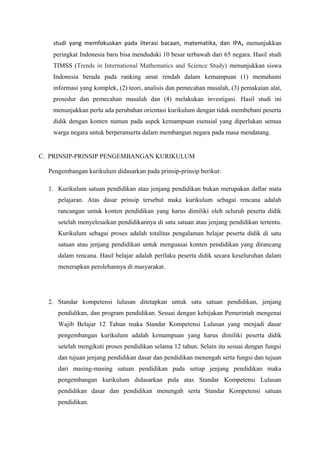 studi yang memfokuskan pada literasi bacaan, matematika, dan IPA, menunjukkan
peringkat Indonesia baru bisa menduduki 10 besar terbawah dari 65 negara. Hasil studi
TIMSS (Trends in International Mathematics and Science Study) menunjukkan siswa
Indonesia berada pada ranking amat rendah dalam kemampuan (1) memahami
informasi yang komplek, (2) teori, analisis dan pemecahan masalah, (3) pemakaian alat,
prosedur dan pemecahan masalah dan (4) melakukan investigasi. Hasil studi ini
menunjukkan perlu ada perubahan orientasi kurikulum dengan tidak membebani peserta
didik dengan konten namun pada aspek kemampuan esensial yang diperlukan semua
warga negara untuk berperanserta dalam membangun negara pada masa mendatang.
C. PRINSIP-PRINSIP PENGEMBANGAN KURIKULUM
Pengembangan kurikulum didasarkan pada prinsip-prinsip berikut:
1. Kurikulum satuan pendidikan atau jenjang pendidikan bukan merupakan daftar mata
pelajaran. Atas dasar prinsip tersebut maka kurikulum sebagai rencana adalah
rancangan untuk konten pendidikan yang harus dimiliki oleh seluruh peserta didik
setelah menyelesaikan pendidikannya di satu satuan atau jenjang pendidikan tertentu.
Kurikulum sebagai proses adalah totalitas pengalaman belajar peserta didik di satu
satuan atau jenjang pendidikan untuk menguasai konten pendidikan yang dirancang
dalam rencana. Hasil belajar adalah perilaku peserta didik secara keseluruhan dalam
menerapkan perolehannya di masyarakat.
2. Standar kompetensi lulusan ditetapkan untuk satu satuan pendidikan, jenjang
pendidikan, dan program pendidikan. Sesuai dengan kebijakan Pemerintah mengenai
Wajib Belajar 12 Tahun maka Standar Kompetensi Lulusan yang menjadi dasar
pengembangan kurikulum adalah kemampuan yang harus dimiliki peserta didik
setelah mengikuti proses pendidikan selama 12 tahun. Selain itu sesuai dengan fungsi
dan tujuan jenjang pendidikan dasar dan pendidikan menengah serta fungsi dan tujuan
dari masing-masing satuan pendidikan pada setiap jenjang pendidikan maka
pengembangan kurikulum didasarkan pula atas Standar Kompetensi Lulusan
pendidikan dasar dan pendidikan menengah serta Standar Kompetensi satuan
pendidikan.
 