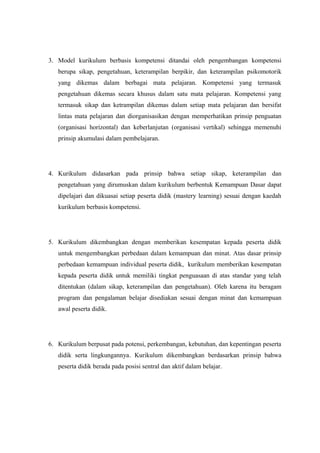 3. Model kurikulum berbasis kompetensi ditandai oleh pengembangan kompetensi
berupa sikap, pengetahuan, keterampilan berpikir, dan keterampilan psikomotorik
yang dikemas dalam berbagai mata pelajaran. Kompetensi yang termasuk
pengetahuan dikemas secara khusus dalam satu mata pelajaran. Kompetensi yang
termasuk sikap dan ketrampilan dikemas dalam setiap mata pelajaran dan bersifat
lintas mata pelajaran dan diorganisasikan dengan memperhatikan prinsip penguatan
(organisasi horizontal) dan keberlanjutan (organisasi vertikal) sehingga memenuhi
prinsip akumulasi dalam pembelajaran.
4. Kurikulum didasarkan pada prinsip bahwa setiap sikap, keterampilan dan
pengetahuan yang dirumuskan dalam kurikulum berbentuk Kemampuan Dasar dapat
dipelajari dan dikuasai setiap peserta didik (mastery learning) sesuai dengan kaedah
kurikulum berbasis kompetensi.
5. Kurikulum dikembangkan dengan memberikan kesempatan kepada peserta didik
untuk mengembangkan perbedaan dalam kemampuan dan minat. Atas dasar prinsip
perbedaan kemampuan individual peserta didik, kurikulum memberikan kesempatan
kepada peserta didik untuk memiliki tingkat penguasaan di atas standar yang telah
ditentukan (dalam sikap, keterampilan dan pengetahuan). Oleh karena itu beragam
program dan pengalaman belajar disediakan sesuai dengan minat dan kemampuan
awal peserta didik.
6. Kurikulum berpusat pada potensi, perkembangan, kebutuhan, dan kepentingan peserta
didik serta lingkungannya. Kurikulum dikembangkan berdasarkan prinsip bahwa
peserta didik berada pada posisi sentral dan aktif dalam belajar.
 