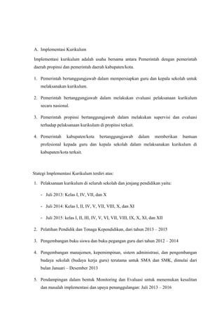A. Implementasi Kurikulum
Implementasi kurikulum adalah usaha bersama antara Pemerintah dengan pemerintah
daerah propinsi dan pemerintah daerah kabupaten/kota.
1. Pemerintah bertanggungjawab dalam mempersiapkan guru dan kepala sekolah untuk
melaksanakan kurikulum.
2. Pemerintah bertanggungjawab dalam melakukan evaluasi pelaksanaan kurikulum
secara nasional.
3. Pemerintah propinsi bertanggungjawab dalam melakukan supervisi dan evaluasi
terhadap pelaksanaan kurikulum di propinsi terkait.
4. Pemerintah kabupaten/kota bertanggungjawab dalam memberikan bantuan
profesional kepada guru dan kepala sekolah dalam melaksanakan kurikulum di
kabupaten/kota terkait.
Stategi Implementasi Kurikulum terdiri atas:
1. Pelaksanaan kurikulum di seluruh sekolah dan jenjang pendidikan yaitu:
- Juli 2013: Kelas I, IV, VII, dan X
- Juli 2014: Kelas I, II, IV, V, VII, VIII, X, dan XI
- Juli 2015: kelas I, II, III, IV, V, VI, VII, VIII, IX, X, XI, dan XII
2. Pelatihan Pendidik dan Tenaga Kependidikan, dari tahun 2013 – 2015
3. Pengembangan buku siswa dan buku pegangan guru dari tahun 2012 – 2014
4. Pengembangan manajemen, kepemimpinan, sistem administrasi, dan pengembangan
budaya sekolah (budaya kerja guru) terutama untuk SMA dan SMK, dimulai dari
bulan Januari – Desember 2013
5. Pendampingan dalam bentuk Monitoring dan Evaluasi untuk menemukan kesulitan
dan masalah implementasi dan upaya penanggulangan: Juli 2013 – 2016
 