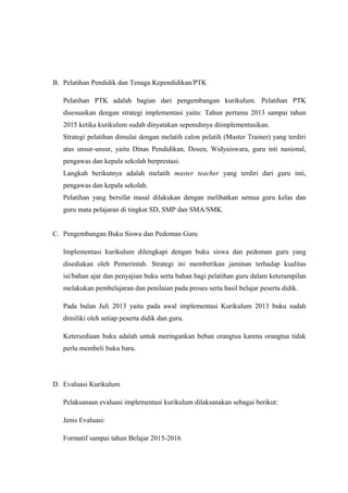 B. Pelatihan Pendidik dan Tenaga Kependidikan/PTK
Pelatihan PTK adalah bagian dari pengembangan kurikulum. Pelatihan PTK
disesuaikan dengan strategi implementasi yaitu: Tahun pertama 2013 sampai tahun
2015 ketika kurikulum sudah dinyatakan sepenuhnya diimplementasikan.
Strategi pelatihan dimulai dengan melatih calon pelatih (Master Trainer) yang terdiri
atas unsur-unsur, yaitu Dinas Pendidikan, Dosen, Widyaiswara, guru inti nasional,
pengawas dan kepala sekolah berprestasi.
Langkah berikutnya adalah melatih master teacher yang terdiri dari guru inti,
pengawas dan kepala sekolah.
Pelatihan yang bersifat masal dilakukan dengan melibatkan semua guru kelas dan
guru mata pelajaran di tingkat SD, SMP dan SMA/SMK.
C. Pengembangan Buku Siswa dan Pedoman Guru
Implementasi kurikulum dilengkapi dengan buku siswa dan pedoman guru yang
disediakan oleh Pemerintah. Strategi ini memberikan jaminan terhadap kualitas
isi/bahan ajar dan penyajian buku serta bahan bagi pelatihan guru dalam keterampilan
melakukan pembelajaran dan penilaian pada proses serta hasil belajar peserta didik.
Pada bulan Juli 2013 yaitu pada awal implementasi Kurikulum 2013 buku sudah
dimiliki oleh setiap peserta didik dan guru.
Ketersediaan buku adalah untuk meringankan beban orangtua karena orangtua tidak
perlu membeli buku baru.
D. Evaluasi Kurikulum
Pelaksanaan evaluasi implementasi kurikulum dilaksanakan sebagai berikut:
Jenis Evaluasi:
Formatif sampai tahun Belajar 2015-2016
 