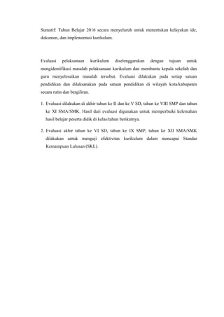Sumatif: Tahun Belajar 2016 secara menyeluruh untuk menentukan kelayakan ide,
dokumen, dan implementasi kurikulum.
Evaluasi pelaksanaan kurikulum diselenggarakan dengan tujuan untuk
mengidentifikasi masalah pelaksanaan kurikulum dan membantu kepala sekolah dan
guru menyelesaikan masalah tersebut. Evaluasi dilakukan pada setiap satuan
pendidikan dan dilaksanakan pada satuan pendidikan di wilayah kota/kabupaten
secara rutin dan bergiliran.
1. Evaluasi dilakukan di akhir tahun ke II dan ke V SD, tahun ke VIII SMP dan tahun
ke XI SMA/SMK. Hasil dari evaluasi digunakan untuk memperbaiki kelemahan
hasil belajar peserta didik di kelas/tahun berikutnya.
2. Evaluasi akhir tahun ke VI SD, tahun ke IX SMP, tahun ke XII SMA/SMK
dilakukan untuk menguji efektivitas kurikulum dalam mencapai Standar
Kemampuan Lulusan (SKL).
 