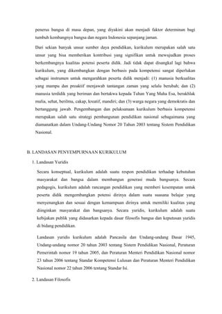 penerus bangsa di masa depan, yang diyakini akan menjadi faktor determinan bagi
tumbuh kembangnya bangsa dan negara Indonesia sepanjang jaman.
Dari sekian banyak unsur sumber daya pendidikan, kurikulum merupakan salah satu
unsur yang bisa memberikan kontribusi yang signifikan untuk mewujudkan proses
berkembangnya kualitas potensi peserta didik. Jadi tidak dapat disangkal lagi bahwa
kurikulum, yang dikembangkan dengan berbasis pada kompetensi sangat diperlukan
sebagai instrumen untuk mengarahkan peserta didik menjadi: (1) manusia berkualitas
yang mampu dan proaktif menjawab tantangan zaman yang selalu berubah; dan (2)
manusia terdidik yang beriman dan bertakwa kepada Tuhan Yang Maha Esa, berakhlak
mulia, sehat, berilmu, cakap, kreatif, mandiri; dan (3) warga negara yang demokratis dan
bertanggung jawab. Pengembangan dan pelaksanaan kurikulum berbasis kompetensi
merupakan salah satu strategi pembangunan pendidikan nasional sebagaimana yang
diamanatkan dalam Undang-Undang Nomor 20 Tahun 2003 tentang Sistem Pendidikan
Nasional.
B. LANDASAN PENYEMPURNAAN KURIKULUM
1. Landasan Yuridis
Secara konseptual, kurikulum adalah suatu respon pendidikan terhadap kebutuhan
masyarakat dan bangsa dalam membangun generasi muda bangsanya. Secara
pedagogis, kurikulum adalah rancangan pendidikan yang memberi kesempatan untuk
peserta didik mengembangkan potensi dirinya dalam suatu suasana belajar yang
menyenangkan dan sesuai dengan kemampuan dirinya untuk memiliki kualitas yang
diinginkan masyarakat dan bangsanya. Secara yuridis, kurikulum adalah suatu
kebijakan publik yang didasarkan kepada dasar filosofis bangsa dan keputusan yuridis
di bidang pendidikan.
Landasan yuridis kurikulum adalah Pancasila dan Undang-undang Dasar 1945,
Undang-undang nomor 20 tahun 2003 tentang Sistem Pendidikan Nasional, Peraturan
Pemerintah nomor 19 tahun 2005, dan Peraturan Menteri Pendidikan Nasional nomor
23 tahun 2006 tentang Standar Kompetensi Lulusan dan Peraturan Menteri Pendidikan
Nasional nomor 22 tahun 2006 tentang Standar Isi.
2. Landasan Filosofis
 