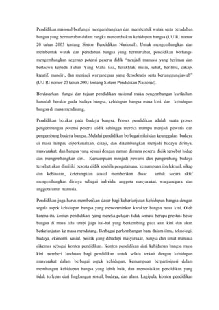 Pendidikan nasional berfungsi mengembangkan dan membentuk watak serta peradaban
bangsa yang bermartabat dalam rangka mencerdaskan kehidupan bangsa (UU RI nomor
20 tahun 2003 tentang Sistem Pendidikan Nasional). Untuk mengembangkan dan
membentuk watak dan peradaban bangsa yang bermartabat, pendidikan berfungsi
mengembangkan segenap potensi peserta didik “menjadi manusia yang beriman dan
bertaqwa kepada Tuhan Yang Maha Esa, berakhlak mulia, sehat, berilmu, cakap,
kreatif, mandiri, dan menjadi warganegara yang demokratis serta bertanggungjawab”
(UU RI nomor 20 tahun 2003 tentang Sistem Pendidikan Nasional).
Berdasarkan fungsi dan tujuan pendidikan nasional maka pengembangan kurikulum
haruslah berakar pada budaya bangsa, kehidupan bangsa masa kini, dan kehidupan
bangsa di masa mendatang.
Pendidikan berakar pada budaya bangsa. Proses pendidikan adalah suatu proses
pengembangan potensi peserta didik sehingga mereka mampu menjadi pewaris dan
pengembang budaya bangsa. Melalui pendidikan berbagai nilai dan keunggulan budaya
di masa lampau diperkenalkan, dikaji, dan dikembangkan menjadi budaya dirinya,
masyarakat, dan bangsa yang sesuai dengan zaman dimana peserta didik tersebut hidup
dan mengembangkan diri. Kemampuan menjadi pewaris dan pengembang budaya
tersebut akan dimiliki peserta didik apabila pengetahuan, kemampuan intelektual, sikap
dan kebiasaan, keterampilan sosial memberikan dasar untuk secara aktif
mengembangkan dirinya sebagai individu, anggota masyarakat, warganegara, dan
anggota umat manusia.
Pendidikan juga harus memberikan dasar bagi keberlanjutan kehidupan bangsa dengan
segala aspek kehidupan bangsa yang mencerminkan karakter bangsa masa kini. Oleh
karena itu, konten pendidikan yang mereka pelajari tidak semata berupa prestasi besar
bangsa di masa lalu tetapi juga hal-hal yang berkembang pada saat kini dan akan
berkelanjutan ke masa mendatang. Berbagai perkembangan baru dalam ilmu, teknologi,
budaya, ekonomi, sosial, politik yang dihadapi masyarakat, bangsa dan umat manusia
dikemas sebagai konten pendidikan. Konten pendidikan dari kehidupan bangsa masa
kini memberi landasan bagi pendidikan untuk selalu terkait dengan kehidupan
masyarakat dalam berbagai aspek kehidupan, kemampuan berpartisipasi dalam
membangun kehidupan bangsa yang lebih baik, dan memosisikan pendidikan yang
tidak terlepas dari lingkungan sosial, budaya, dan alam. Lagipula, konten pendidikan
 