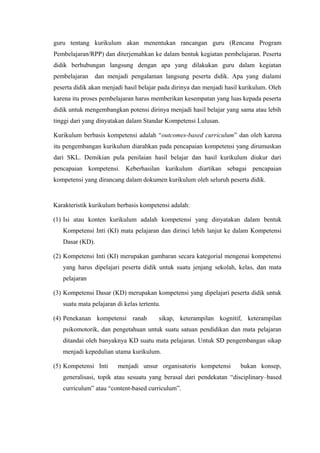 guru tentang kurikulum akan menentukan rancangan guru (Rencana Program
Pembelajaran/RPP) dan diterjemahkan ke dalam bentuk kegiatan pembelajaran. Peserta
didik berhubungan langsung dengan apa yang dilakukan guru dalam kegiatan
pembelajaran dan menjadi pengalaman langsung peserta didik. Apa yang dialami
peserta didik akan menjadi hasil belajar pada dirinya dan menjadi hasil kurikulum. Oleh
karena itu proses pembelajaran harus memberikan kesempatan yang luas kepada peserta
didik untuk mengembangkan potensi dirinya menjadi hasil belajar yang sama atau lebih
tinggi dari yang dinyatakan dalam Standar Kompetensi Lulusan.
Kurikulum berbasis kompetensi adalah “outcomes-based curriculum” dan oleh karena
itu pengembangan kurikulum diarahkan pada pencapaian kompetensi yang dirumuskan
dari SKL. Demikian pula penilaian hasil belajar dan hasil kurikulum diukur dari
pencapaian kompetensi. Keberhasilan kurikulum diartikan sebagai pencapaian
kompetensi yang dirancang dalam dokumen kurikulum oleh seluruh peserta didik.
Karakteristik kurikulum berbasis kompetensi adalah:
(1) Isi atau konten kurikulum adalah kompetensi yang dinyatakan dalam bentuk
Kompetensi Inti (KI) mata pelajaran dan dirinci lebih lanjut ke dalam Kompetensi
Dasar (KD).
(2) Kompetensi Inti (KI) merupakan gambaran secara kategorial mengenai kompetensi
yang harus dipelajari peserta didik untuk suatu jenjang sekolah, kelas, dan mata
pelajaran
(3) Kompetensi Dasar (KD) merupakan kompetensi yang dipelajari peserta didik untuk
suatu mata pelajaran di kelas tertentu.
(4) Penekanan kompetensi ranah sikap, keterampilan kognitif, keterampilan
psikomotorik, dan pengetahuan untuk suatu satuan pendidikan dan mata pelajaran
ditandai oleh banyaknya KD suatu mata pelajaran. Untuk SD pengembangan sikap
menjadi kepedulian utama kurikulum.
(5) Kompetensi Inti menjadi unsur organisatoris kompetensi bukan konsep,
generalisasi, topik atau sesuatu yang berasal dari pendekatan “disciplinary–based
curriculum” atau “content-based curriculum”.
 