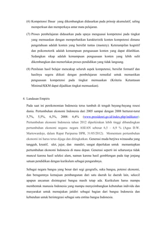 (6) Kompetensi Dasar yang dikembangkan didasarkan pada prinsip akumulatif, saling
memperkuat dan memperkaya antar mata pelajaran.
(7) Proses pembelajaran didasarkan pada upaya menguasai kompetensi pada tingkat
yang memuaskan dengan memperhatikan karakteristik konten kompetensi dimana
pengetahuan adalah konten yang bersifat tuntas (mastery). Keterampilan kognitif
dan psikomotorik adalah kemampuan penguasaan konten yang dapat dilatihkan.
Sedangkan sikap adalah kemampuan penguasaan konten yang lebih sulit
dikembangkan dan memerlukan proses pendidikan yang tidak langsung.
(8) Penilaian hasil belajar mencakup seluruh aspek kompetensi, bersifat formatif dan
hasilnya segera diikuti dengan pembelajaran remedial untuk memastikan
penguasaan kompetensi pada tingkat memuaskan (Kriteria Ketuntasan
Minimal/KKM dapat dijadikan tingkat memuaskan).
4. Landasan Empiris
Pada saat ini perekonomian Indonesia terus tumbuh di tengah bayang-bayang resesi
dunia. Pertumbuhan ekonomi Indonesia dari 2005 sampai dengan 2008 berturut-turut
5,7%, 5,5%, 6,3%, 2008: 6,4% (www.presidenri.go.id/index.php/indikator).
Pertumbuhan ekonomi Indonesia tahun 2012 diperkirakan lebih tinggi dibandingkan
pertumbuhan ekonomi negara- negara ASEAN sebesar 6,5 – 6,9 % (Agus D.W.
Martowardojo, dalam Rapat Paripurna DPR, 31/05/2012). Momentum pertumbuhan
ekonomi ini harus terus dijaga dan ditingkatkan. Generasi muda berjiwa wirausaha yang
tangguh, kreatif, ulet, jujur, dan mandiri, sangat diperlukan untuk memantapkan
pertumbuhan ekonomi Indonesia di masa depan. Generasi seperti ini seharusnya tidak
muncul karena hasil seleksi alam, namun karena hasil gemblengan pada tiap jenjang
satuan pendidikan dengan kurikulum sebagai pengarahnya.
Sebagai negara bangsa yang besar dari segi geografis, suku bangsa, potensi ekonomi,
dan beragamnya kemajuan pembangunan dari satu daerah ke daerah lain, sekecil
apapun ancaman disintegrasi bangsa masih tetap ada. Kurikulum harus mampu
membentuk manusia Indonesia yang mampu menyeimbangkan kebutuhan individu dan
masyarakat untuk memajukan jatidiri sebagai bagian dari bangsa Indonesia dan
kebutuhan untuk berintegrasi sebagai satu entitas bangsa Indonesia.
 