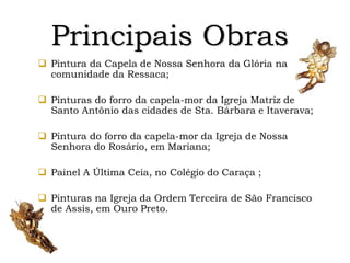 Principais Obras
 Pintura da Capela de Nossa Senhora da Glória na
comunidade da Ressaca;
 Pinturas do forro da capela-mor da Igreja Matriz de
Santo Antônio das cidades de Sta. Bárbara e Itaverava;
 Pintura do forro da capela-mor da Igreja de Nossa
Senhora do Rosário, em Mariana;
 Painel A Última Ceia, no Colégio do Caraça ;
 Pinturas na Igreja da Ordem Terceira de São Francisco
de Assis, em Ouro Preto.
 