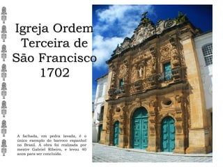 Igreja Ordem
Terceira de
São Francisco
1702
A fachada, em pedra lavada, é o
único exemplo do barroco espanhol
no Brasil. A obra foi realizada por
mestre Gabriel Ribeiro, e levou 40
anos para ser concluída.
 