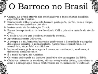 O Barroco no Brasil
 Chegou ao Brasil através dos colonizadores e missionários católicos,
especialmente jesuítas.
 Diretamente influenciado pelo barroco português, porém, com o tempo,
assumiu características próprias.
 Instrumento de doutrinação Cristã.
 Forma de expressão artística do século XVII e primeira metade do século
XVIII.
 O estilo artístico que dominou o período colonial.
 Aproximadamente 260 anos.
 A pompa e a exuberância barrocas quebravam a linearidade e a rigidez
dos estilos vigentes, o renascentista, harmônico e equilibrado, e o
maneirista, superficial e artificioso.
 Impressionava, pois se apegava à curva, ao movimento, ao drama, à
decoração deslumbrante.
 É o mais europeu da América.
 Os temas principais no barroco brasileiro são passagens da Bíblia.
 Objetivos: ofuscar os sentidos, afirmar o esplendor divino, conquistar a
alma e a imaginação com a exuberância da fé, maravilhar e extasiar.
 