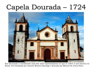 Capela Dourada – 1724
Sua decoração é considerada uma das mais representativas no que se refere à arte barroca no
Brasil. Foi entalhada por Antonio Martins Santiago e dourada por Manuel de Jesus Pinto.
 