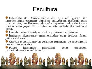 Escultura
Diferente do Renascimento em que as figuras são
apresentadas estáticas como se estivessem posando para
um retrato, no Barroco elas são representadas de forma
teatral com jogos de luz dando intensidade dramática à
cena.
Uso das cores: azul, vermelho , dourado e branco.
Imagens ricamente ornamentadas com tecidos finos,
jóias e cabelos.
Curvas e contracurvas gerando sensação de movimento
dos corpos e vestes.
Faces humanas marcadas pelas emoções,
principalmente o sofrimento.
 