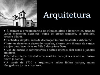 Arquitetura
É comum a predominância de cúpulas altas e imponentes, usando
vários elementos clássicos, como os grecos-romanos, os frontões,
arcos e pilares.
Fachadas simples, mas de decoração interna bastante exuberante.
Interior ricamente decorado, capelas, altares com figuras de santos
e anjos para incentivar os fiéis à devoção a Deus.
Uso de curvas e contracurvas e torres laterais com sinos e janelas
em arcos.
Paredes e tetos revestidos de madeira esculpida em alto ou baixo-
relevo (a talha).
A partir de 1730 a arquitetura adota linhas curvas, naves
alongadas e torres circulares.
 