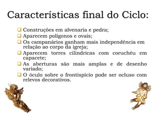 Características final do Ciclo:
 Construções em alvenaria e pedra;
 Aparecem polígonos e ovais;
 Os campanários ganham mais independência em
relação ao corpo da igreja;
 Aparecem torres cilíndricas com coruchéu em
capacete;
 As aberturas são mais amplas e de desenho
variado;
 O óculo sobre o frontispício pode ser ocluso com
relevos decorativos.
 