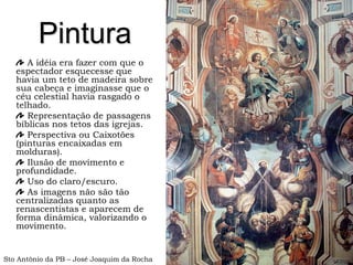 Pintura
A idéia era fazer com que o
espectador esquecesse que
havia um teto de madeira sobre
sua cabeça e imaginasse que o
céu celestial havia rasgado o
telhado.
Representação de passagens
bíblicas nos tetos das igrejas.
Perspectiva ou Caixotões
(pinturas encaixadas em
molduras).
Ilusão de movimento e
profundidade.
Uso do claro/escuro.
As imagens não são tão
centralizadas quanto as
renascentistas e aparecem de
forma dinâmica, valorizando o
movimento.
Sto Antônio da PB – José Joaquim da Rocha
 