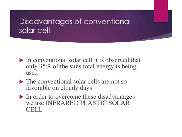 Disadvantages of conventional
solar cell
 In conventional solar cell it is observed that
only 35% of the suns total energy is being
used
 The conventional solar cells are not so
favorable on cloudy days
 In order to overcome these disadvantages
we use INFRARED PLASTIC SOLAR
CELL
 