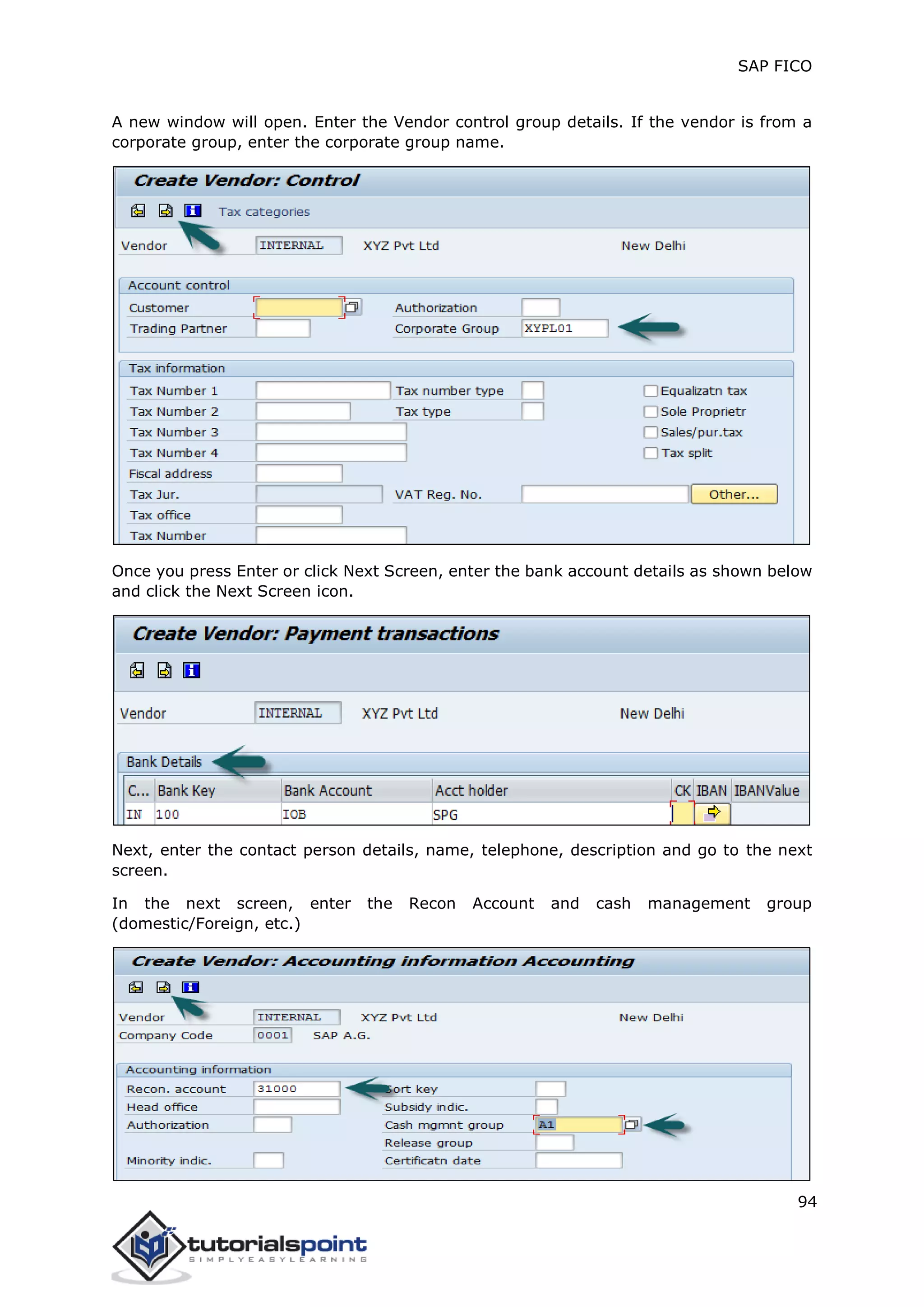 SAP FICO
94
A new window will open. Enter the Vendor control group details. If the vendor is from a
corporate group, enter the corporate group name.
Once you press Enter or click Next Screen, enter the bank account details as shown below
and click the Next Screen icon.
Next, enter the contact person details, name, telephone, description and go to the next
screen.
In the next screen, enter the Recon Account and cash management group
(domestic/Foreign, etc.)
 