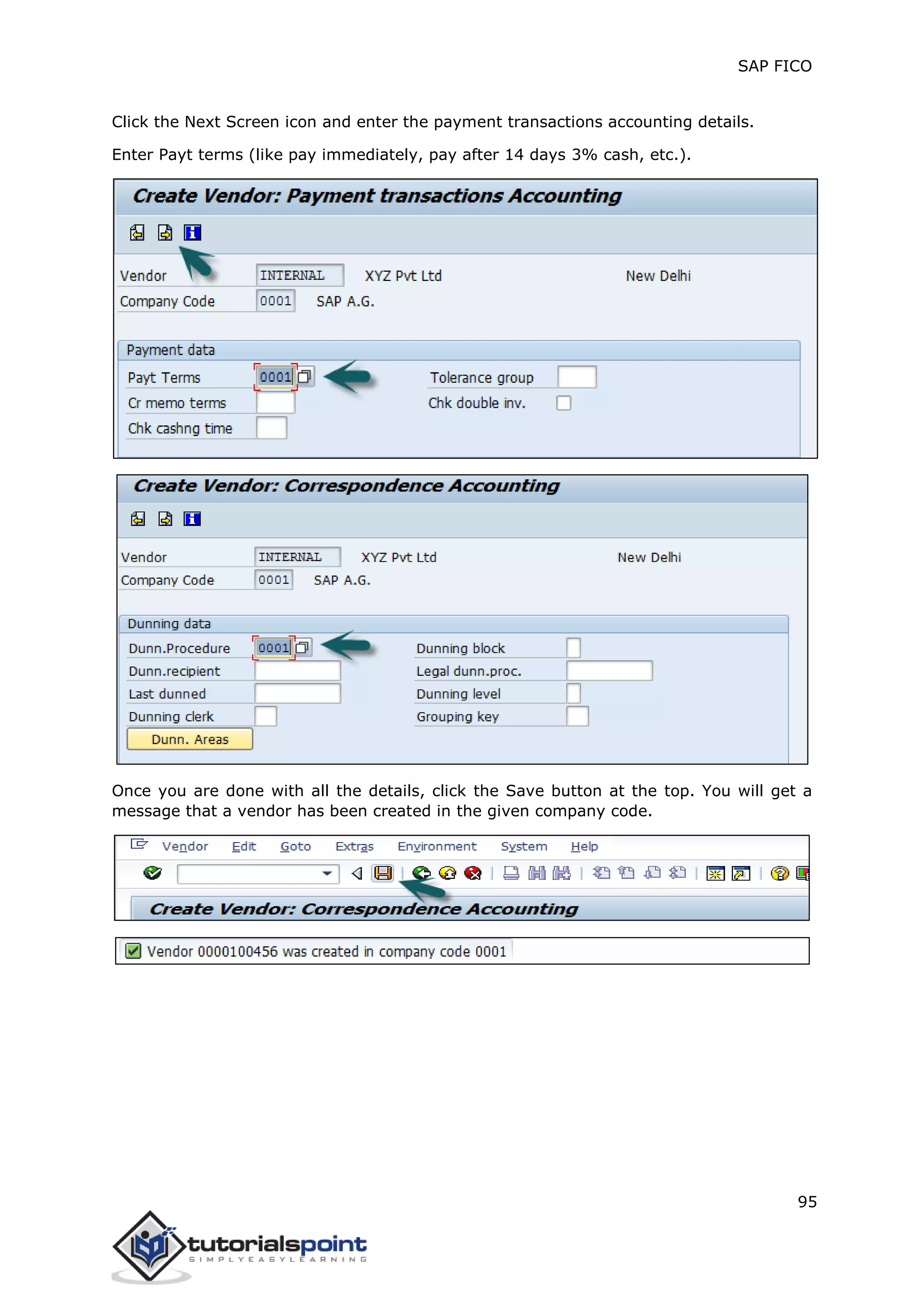 SAP FICO
95
Click the Next Screen icon and enter the payment transactions accounting details.
Enter Payt terms (like pay immediately, pay after 14 days 3% cash, etc.).
Once you are done with all the details, click the Save button at the top. You will get a
message that a vendor has been created in the given company code.
 