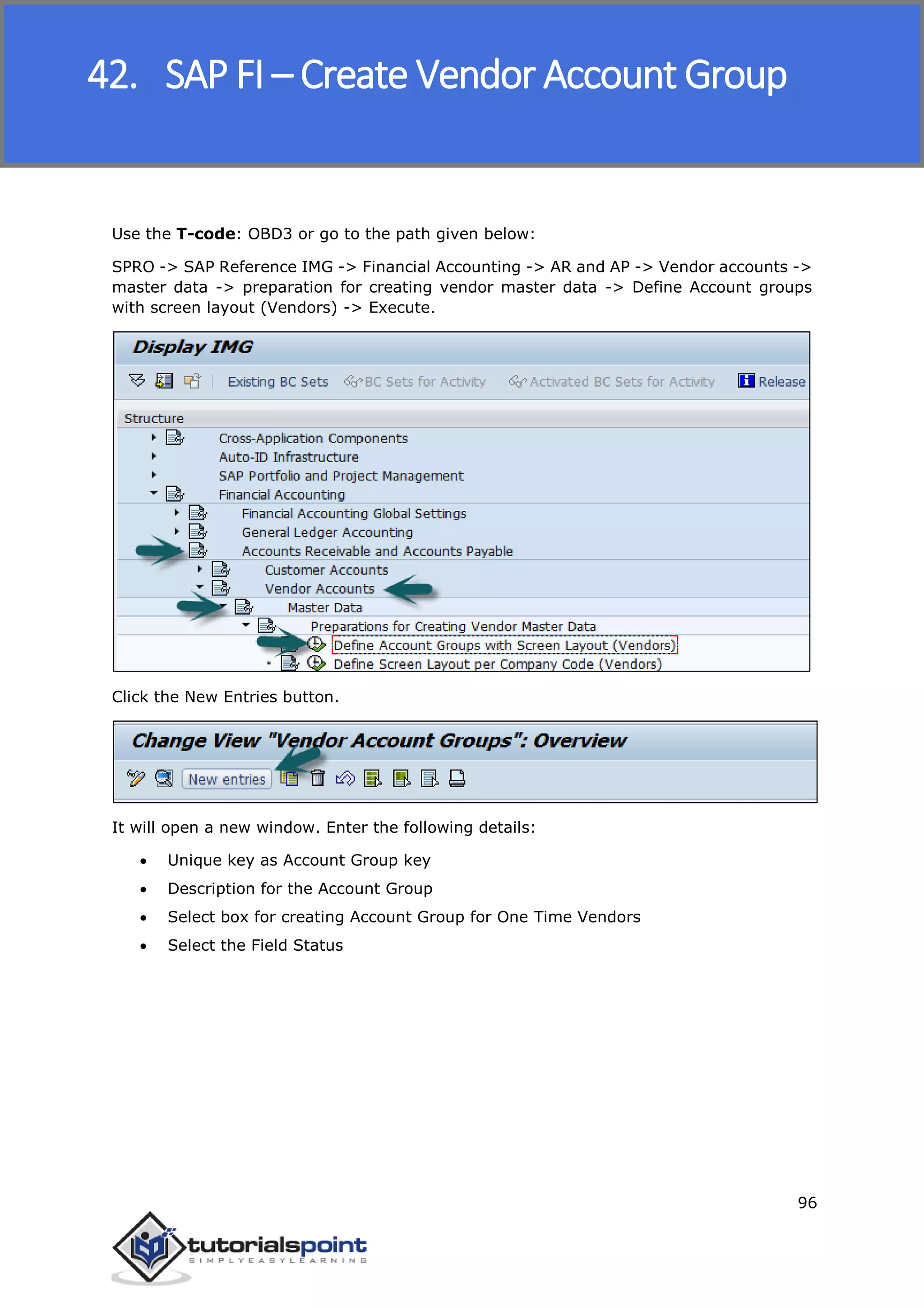 SAP FICO
96
Use the T-code: OBD3 or go to the path given below:
SPRO -> SAP Reference IMG -> Financial Accounting -> AR and AP -> Vendor accounts ->
master data -> preparation for creating vendor master data -> Define Account groups
with screen layout (Vendors) -> Execute.
Click the New Entries button.
It will open a new window. Enter the following details:
 Unique key as Account Group key
 Description for the Account Group
 Select box for creating Account Group for One Time Vendors
 Select the Field Status
42. SAP FI – Create Vendor Account Group
 