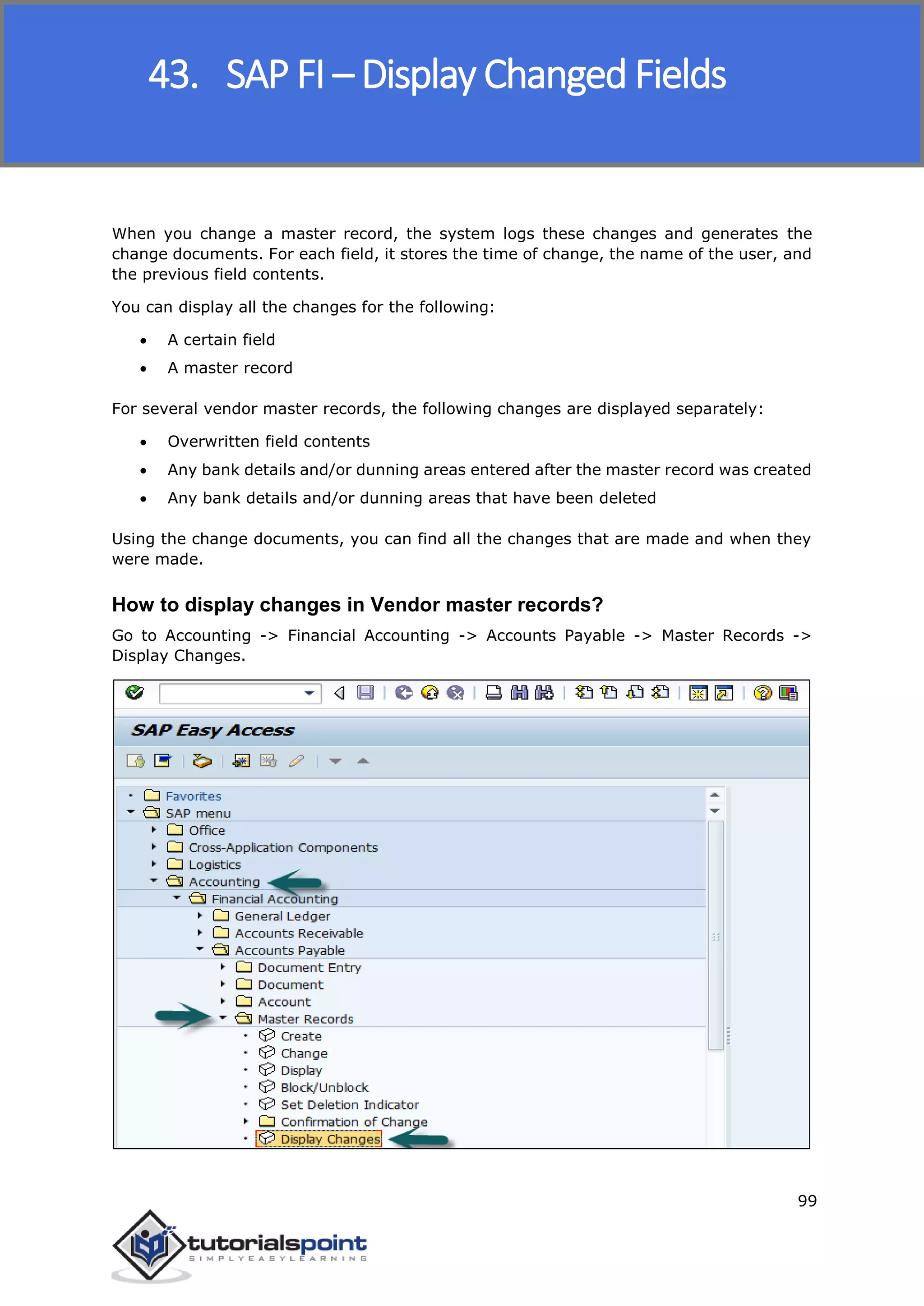 SAP FICO
99
When you change a master record, the system logs these changes and generates the
change documents. For each field, it stores the time of change, the name of the user, and
the previous field contents.
You can display all the changes for the following:
 A certain field
 A master record
For several vendor master records, the following changes are displayed separately:
 Overwritten field contents
 Any bank details and/or dunning areas entered after the master record was created
 Any bank details and/or dunning areas that have been deleted
Using the change documents, you can find all the changes that are made and when they
were made.
How to display changes in Vendor master records?
Go to Accounting -> Financial Accounting -> Accounts Payable -> Master Records ->
Display Changes.
43. SAP FI – Display Changed Fields
 