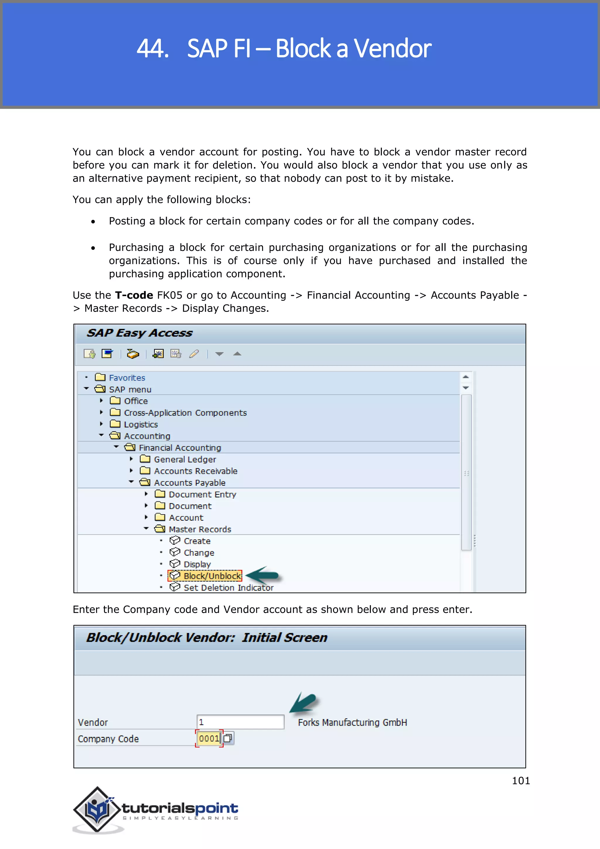 SAP FICO
101
You can block a vendor account for posting. You have to block a vendor master record
before you can mark it for deletion. You would also block a vendor that you use only as
an alternative payment recipient, so that nobody can post to it by mistake.
You can apply the following blocks:
 Posting a block for certain company codes or for all the company codes.
 Purchasing a block for certain purchasing organizations or for all the purchasing
organizations. This is of course only if you have purchased and installed the
purchasing application component.
Use the T-code FK05 or go to Accounting -> Financial Accounting -> Accounts Payable -
> Master Records -> Display Changes.
Enter the Company code and Vendor account as shown below and press enter.
44. SAP FI – Block a Vendor
 