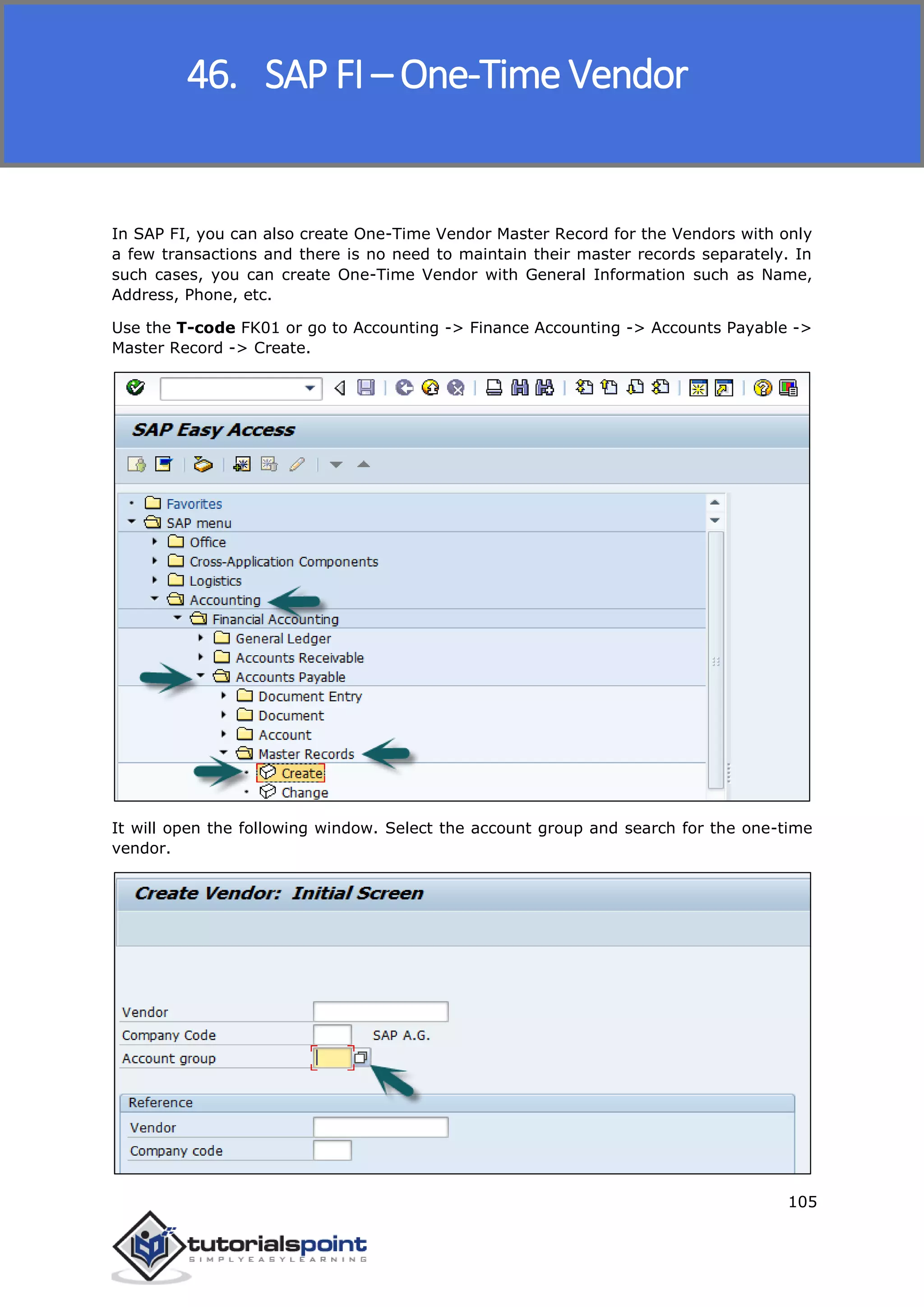 SAP FICO
105
In SAP FI, you can also create One-Time Vendor Master Record for the Vendors with only
a few transactions and there is no need to maintain their master records separately. In
such cases, you can create One-Time Vendor with General Information such as Name,
Address, Phone, etc.
Use the T-code FK01 or go to Accounting -> Finance Accounting -> Accounts Payable ->
Master Record -> Create.
It will open the following window. Select the account group and search for the one-time
vendor.
46. SAP FI – One-Time Vendor
 