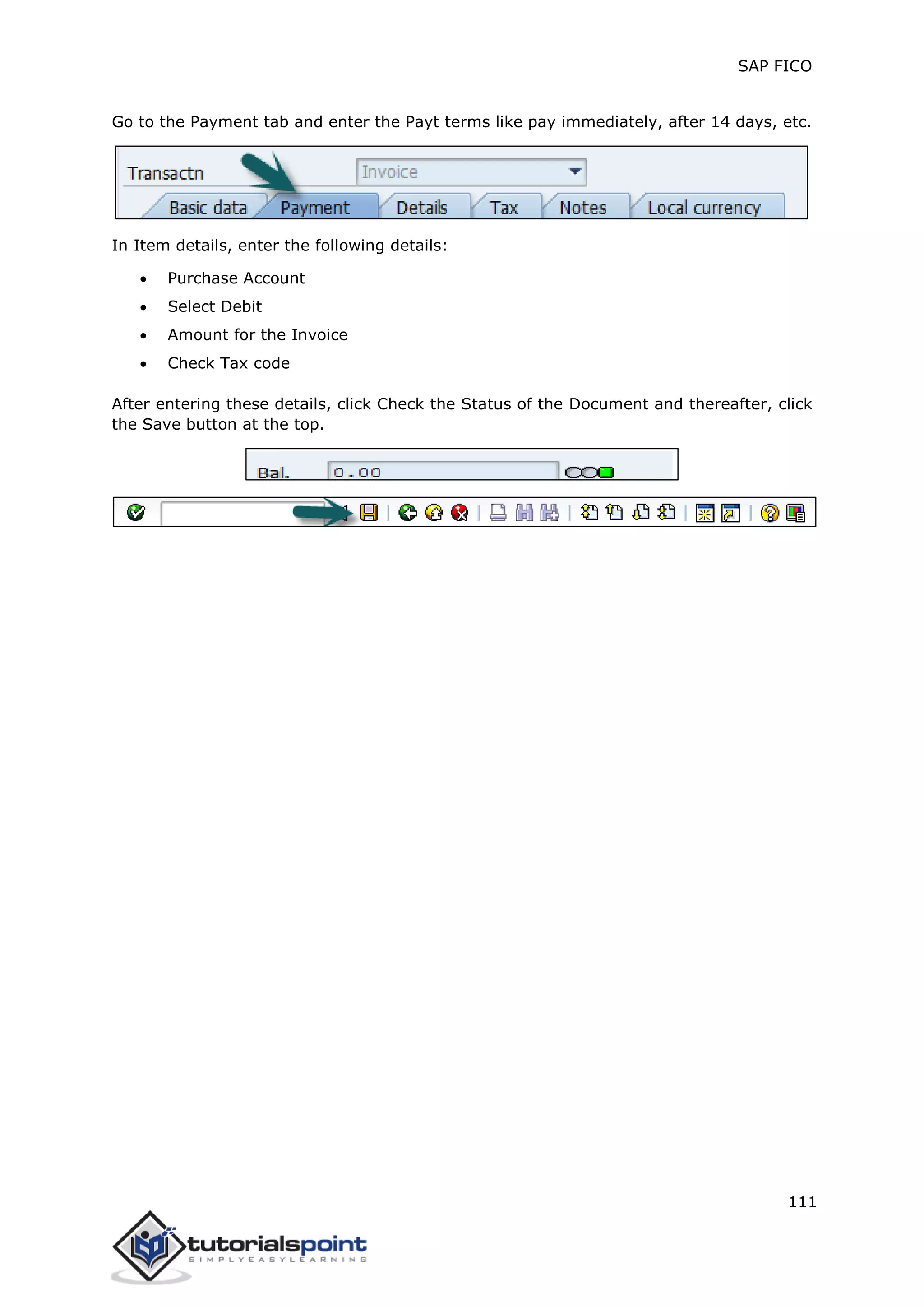 SAP FICO
111
Go to the Payment tab and enter the Payt terms like pay immediately, after 14 days, etc.
In Item details, enter the following details:
 Purchase Account
 Select Debit
 Amount for the Invoice
 Check Tax code
After entering these details, click Check the Status of the Document and thereafter, click
the Save button at the top.
 