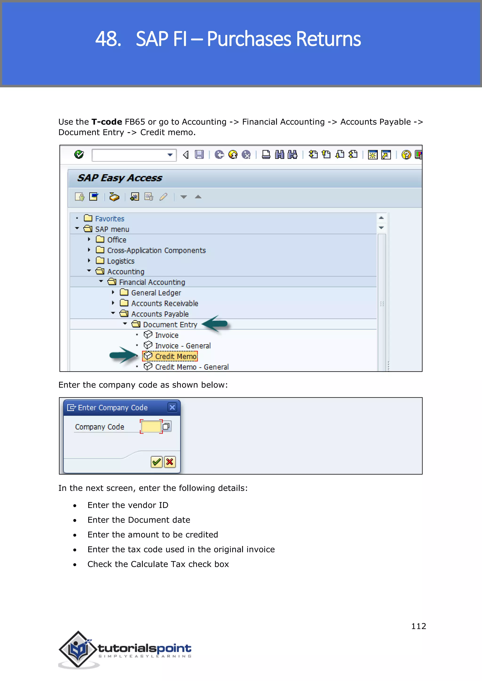 SAP FICO
112
Use the T-code FB65 or go to Accounting -> Financial Accounting -> Accounts Payable ->
Document Entry -> Credit memo.
Enter the company code as shown below:
In the next screen, enter the following details:
 Enter the vendor ID
 Enter the Document date
 Enter the amount to be credited
 Enter the tax code used in the original invoice
 Check the Calculate Tax check box
48. SAP FI – Purchases Returns
 