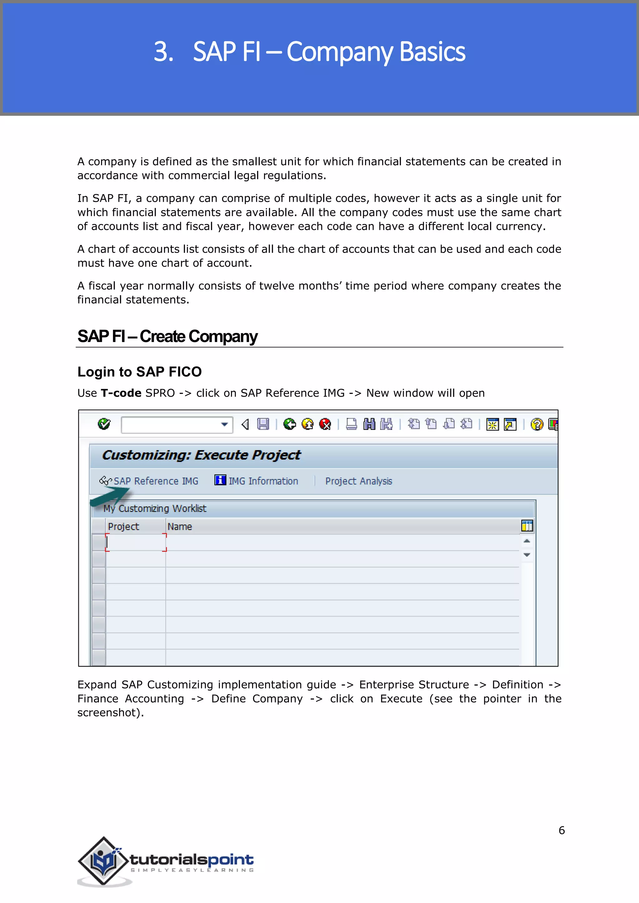 SAP FICO
6
A company is defined as the smallest unit for which financial statements can be created in
accordance with commercial legal regulations.
In SAP FI, a company can comprise of multiple codes, however it acts as a single unit for
which financial statements are available. All the company codes must use the same chart
of accounts list and fiscal year, however each code can have a different local currency.
A chart of accounts list consists of all the chart of accounts that can be used and each code
must have one chart of account.
A fiscal year normally consists of twelve months’ time period where company creates the
financial statements.
SAPFI–CreateCompany
Login to SAP FICO
Use T-code SPRO -> click on SAP Reference IMG -> New window will open
Expand SAP Customizing implementation guide -> Enterprise Structure -> Definition ->
Finance Accounting -> Define Company -> click on Execute (see the pointer in the
screenshot).
3. SAP FI – Company Basics
 