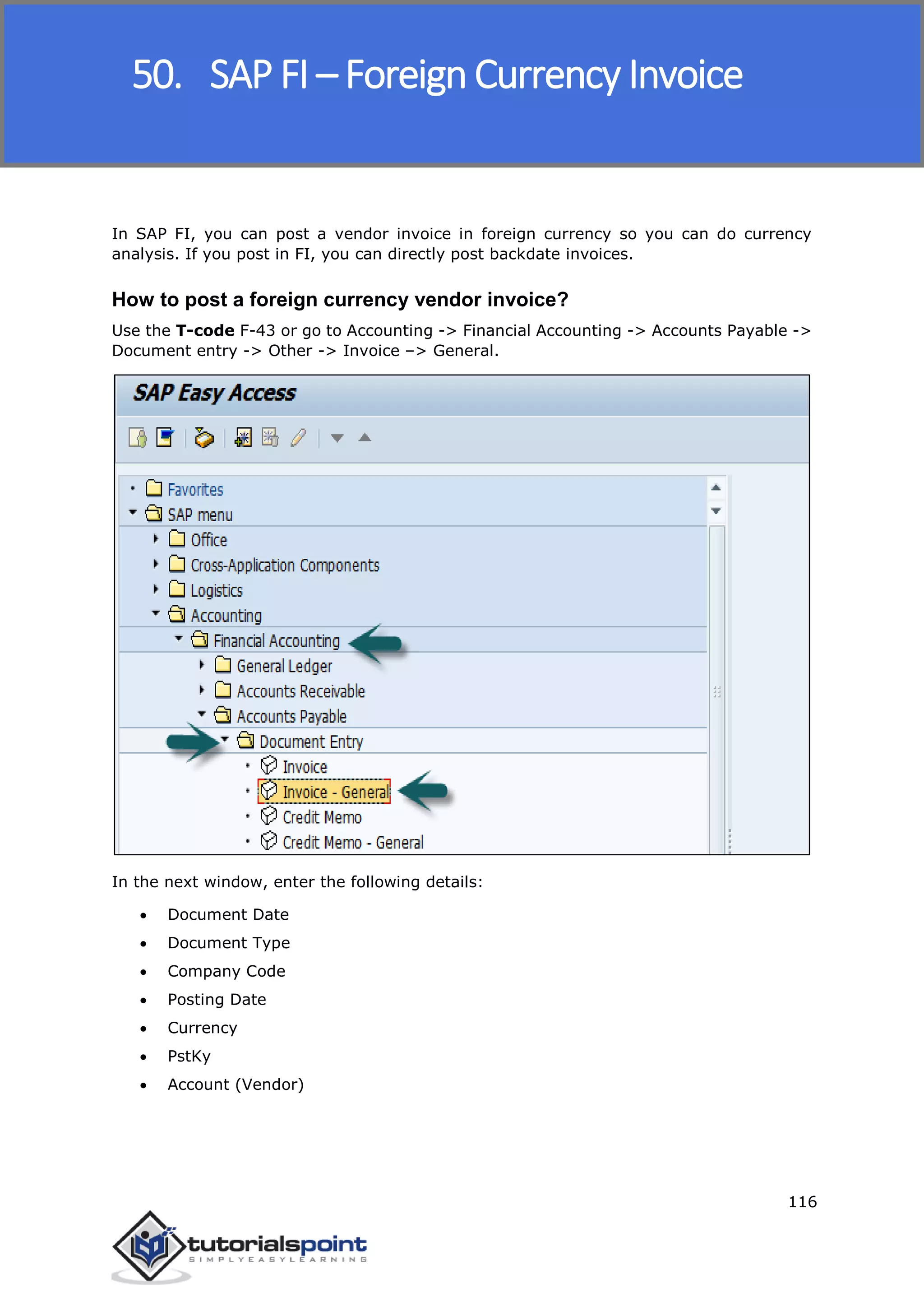 SAP FICO
116
In SAP FI, you can post a vendor invoice in foreign currency so you can do currency
analysis. If you post in FI, you can directly post backdate invoices.
How to post a foreign currency vendor invoice?
Use the T-code F-43 or go to Accounting -> Financial Accounting -> Accounts Payable ->
Document entry -> Other -> Invoice –> General.
In the next window, enter the following details:
 Document Date
 Document Type
 Company Code
 Posting Date
 Currency
 PstKy
 Account (Vendor)
50. SAP FI – Foreign Currency Invoice
 