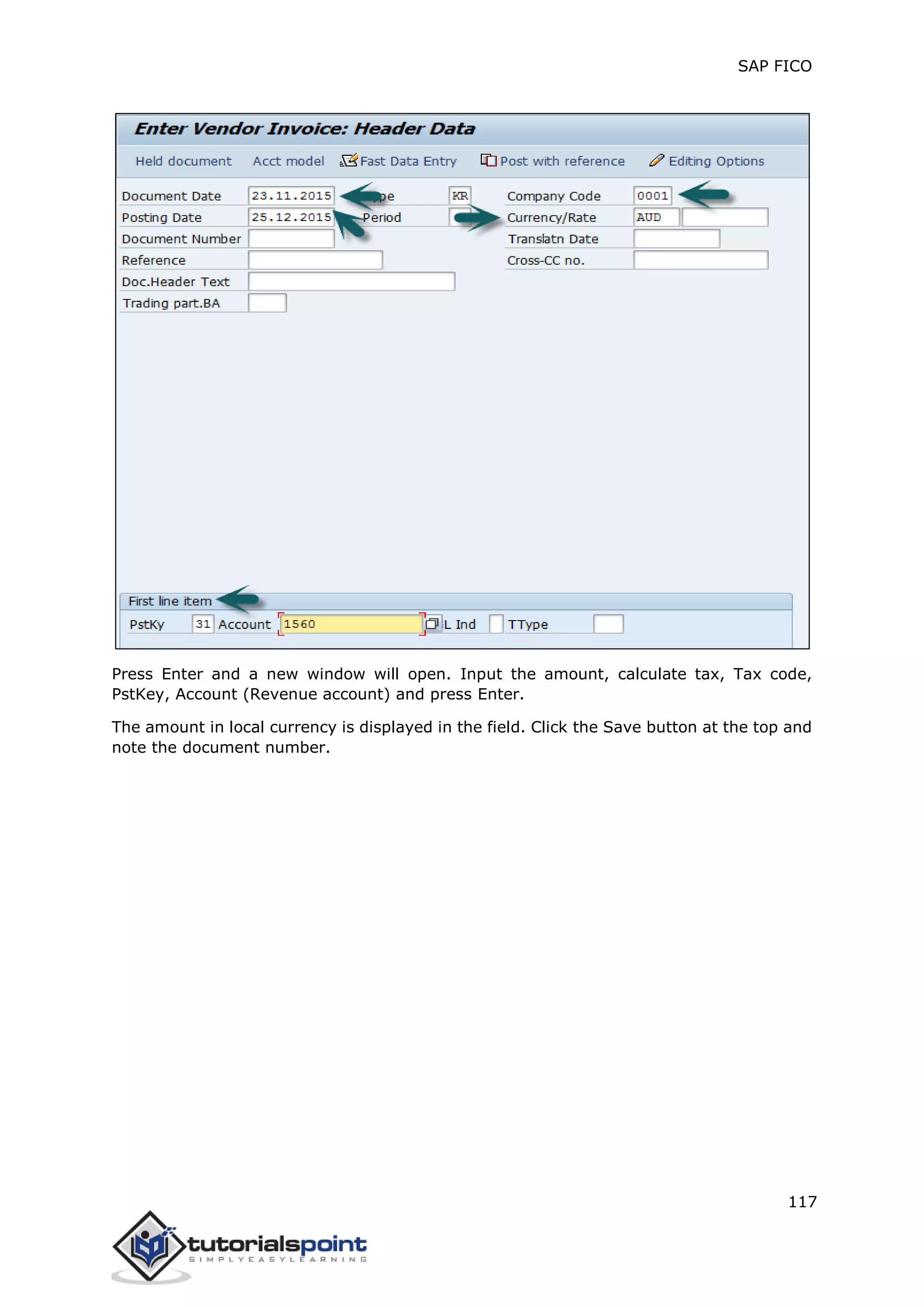 SAP FICO
117
Press Enter and a new window will open. Input the amount, calculate tax, Tax code,
PstKey, Account (Revenue account) and press Enter.
The amount in local currency is displayed in the field. Click the Save button at the top and
note the document number.
 
