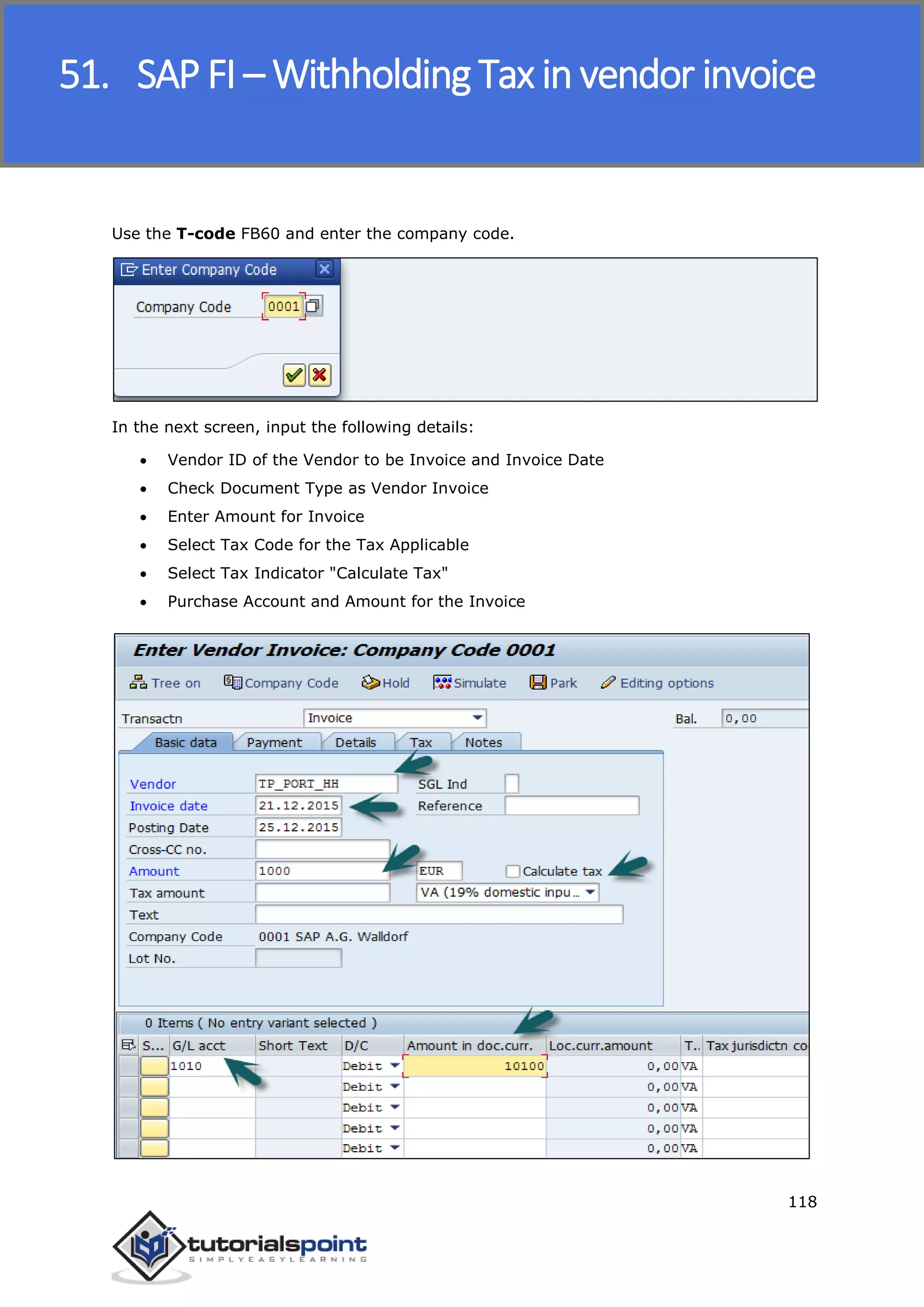 SAP FICO
118
Use the T-code FB60 and enter the company code.
In the next screen, input the following details:
 Vendor ID of the Vendor to be Invoice and Invoice Date
 Check Document Type as Vendor Invoice
 Enter Amount for Invoice
 Select Tax Code for the Tax Applicable
 Select Tax Indicator "Calculate Tax"
 Purchase Account and Amount for the Invoice
51. SAP FI – Withholding Tax in vendor invoice
 
