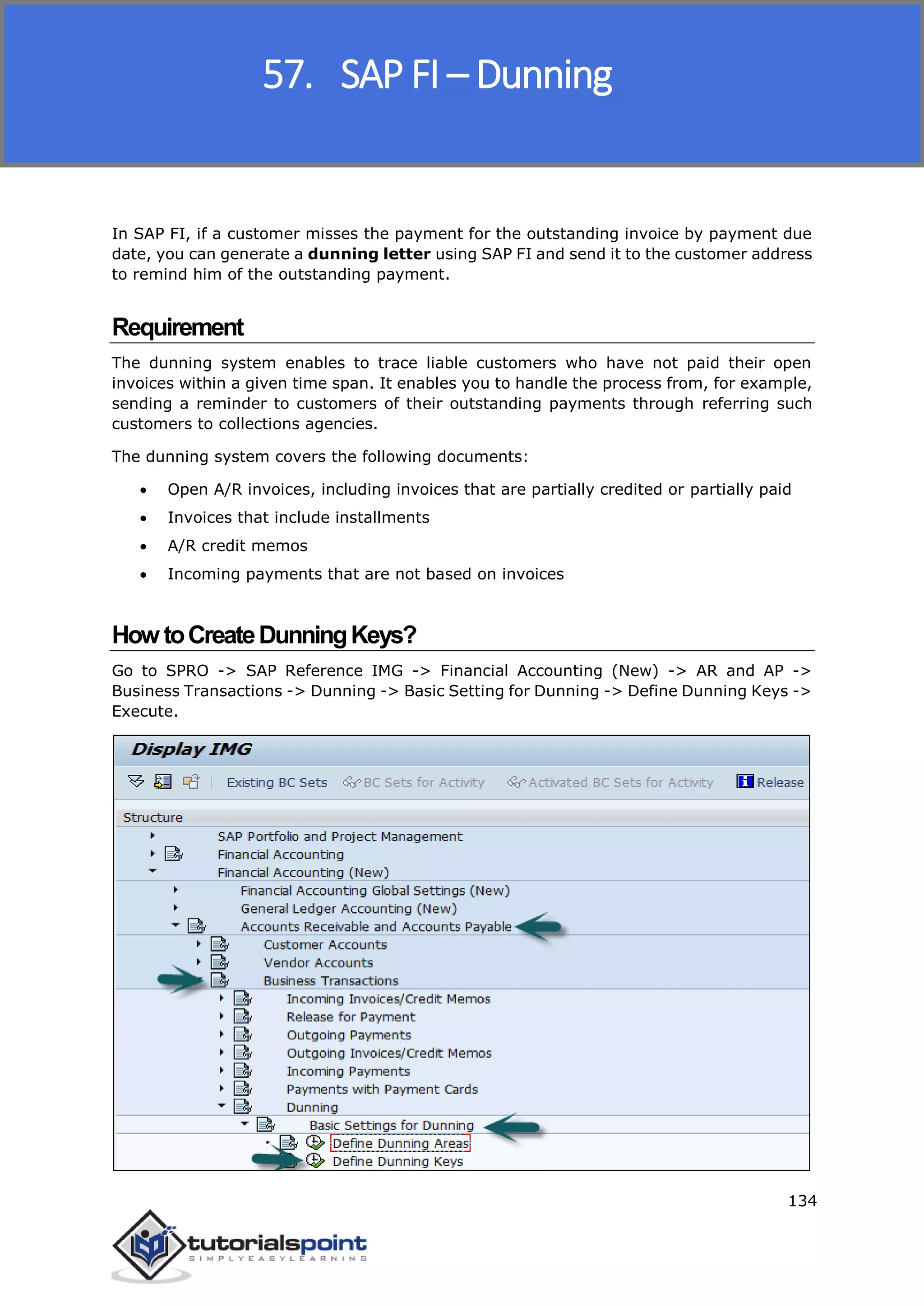 SAP FICO
134
In SAP FI, if a customer misses the payment for the outstanding invoice by payment due
date, you can generate a dunning letter using SAP FI and send it to the customer address
to remind him of the outstanding payment.
Requirement
The dunning system enables to trace liable customers who have not paid their open
invoices within a given time span. It enables you to handle the process from, for example,
sending a reminder to customers of their outstanding payments through referring such
customers to collections agencies.
The dunning system covers the following documents:
 Open A/R invoices, including invoices that are partially credited or partially paid
 Invoices that include installments
 A/R credit memos
 Incoming payments that are not based on invoices
HowtoCreateDunningKeys?
Go to SPRO -> SAP Reference IMG -> Financial Accounting (New) -> AR and AP ->
Business Transactions -> Dunning -> Basic Setting for Dunning -> Define Dunning Keys ->
Execute.
57. SAP FI – Dunning
 