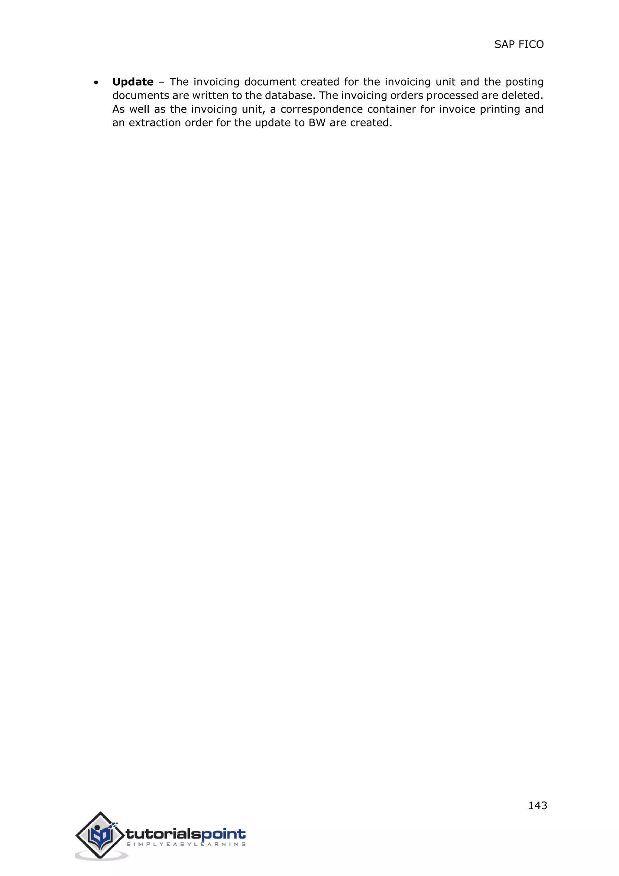 SAP FICO
143
 Update – The invoicing document created for the invoicing unit and the posting
documents are written to the database. The invoicing orders processed are deleted.
As well as the invoicing unit, a correspondence container for invoice printing and
an extraction order for the update to BW are created.
 