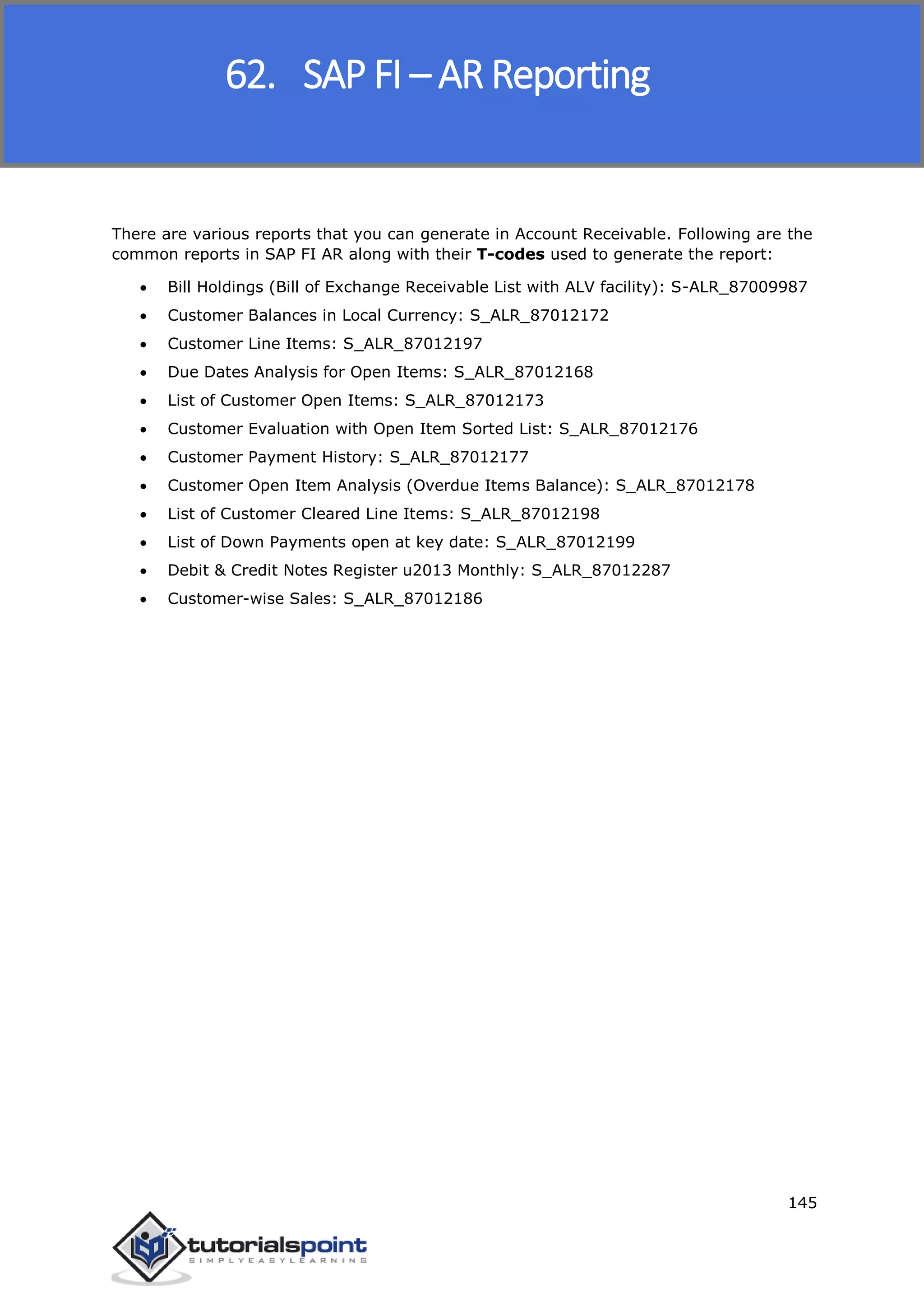 SAP FICO
145
There are various reports that you can generate in Account Receivable. Following are the
common reports in SAP FI AR along with their T-codes used to generate the report:
 Bill Holdings (Bill of Exchange Receivable List with ALV facility): S-ALR_87009987
 Customer Balances in Local Currency: S_ALR_87012172
 Customer Line Items: S_ALR_87012197
 Due Dates Analysis for Open Items: S_ALR_87012168
 List of Customer Open Items: S_ALR_87012173
 Customer Evaluation with Open Item Sorted List: S_ALR_87012176
 Customer Payment History: S_ALR_87012177
 Customer Open Item Analysis (Overdue Items Balance): S_ALR_87012178
 List of Customer Cleared Line Items: S_ALR_87012198
 List of Down Payments open at key date: S_ALR_87012199
 Debit & Credit Notes Register u2013 Monthly: S_ALR_87012287
 Customer-wise Sales: S_ALR_87012186
62. SAP FI – AR Reporting
 