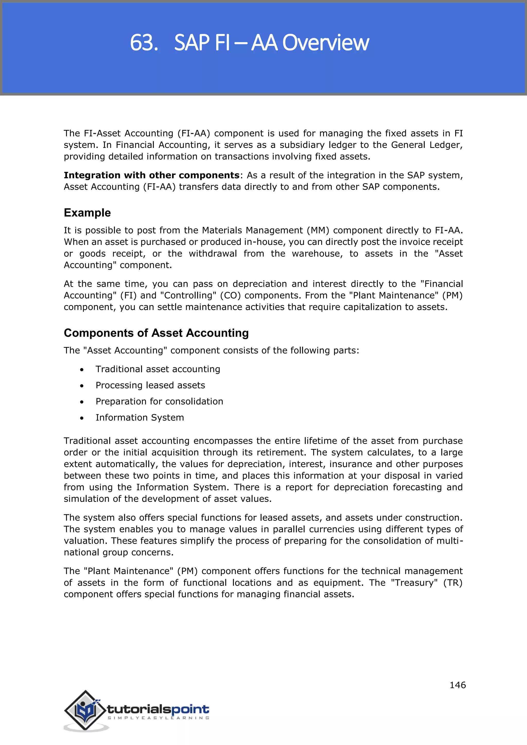 SAP FICO
146
The FI-Asset Accounting (FI-AA) component is used for managing the fixed assets in FI
system. In Financial Accounting, it serves as a subsidiary ledger to the General Ledger,
providing detailed information on transactions involving fixed assets.
Integration with other components: As a result of the integration in the SAP system,
Asset Accounting (FI-AA) transfers data directly to and from other SAP components.
Example
It is possible to post from the Materials Management (MM) component directly to FI-AA.
When an asset is purchased or produced in-house, you can directly post the invoice receipt
or goods receipt, or the withdrawal from the warehouse, to assets in the "Asset
Accounting" component.
At the same time, you can pass on depreciation and interest directly to the "Financial
Accounting" (FI) and "Controlling" (CO) components. From the "Plant Maintenance" (PM)
component, you can settle maintenance activities that require capitalization to assets.
Components of Asset Accounting
The "Asset Accounting" component consists of the following parts:
 Traditional asset accounting
 Processing leased assets
 Preparation for consolidation
 Information System
Traditional asset accounting encompasses the entire lifetime of the asset from purchase
order or the initial acquisition through its retirement. The system calculates, to a large
extent automatically, the values for depreciation, interest, insurance and other purposes
between these two points in time, and places this information at your disposal in varied
from using the Information System. There is a report for depreciation forecasting and
simulation of the development of asset values.
The system also offers special functions for leased assets, and assets under construction.
The system enables you to manage values in parallel currencies using different types of
valuation. These features simplify the process of preparing for the consolidation of multi-
national group concerns.
The "Plant Maintenance" (PM) component offers functions for the technical management
of assets in the form of functional locations and as equipment. The "Treasury" (TR)
component offers special functions for managing financial assets.
63. SAP FI – AA Overview
 