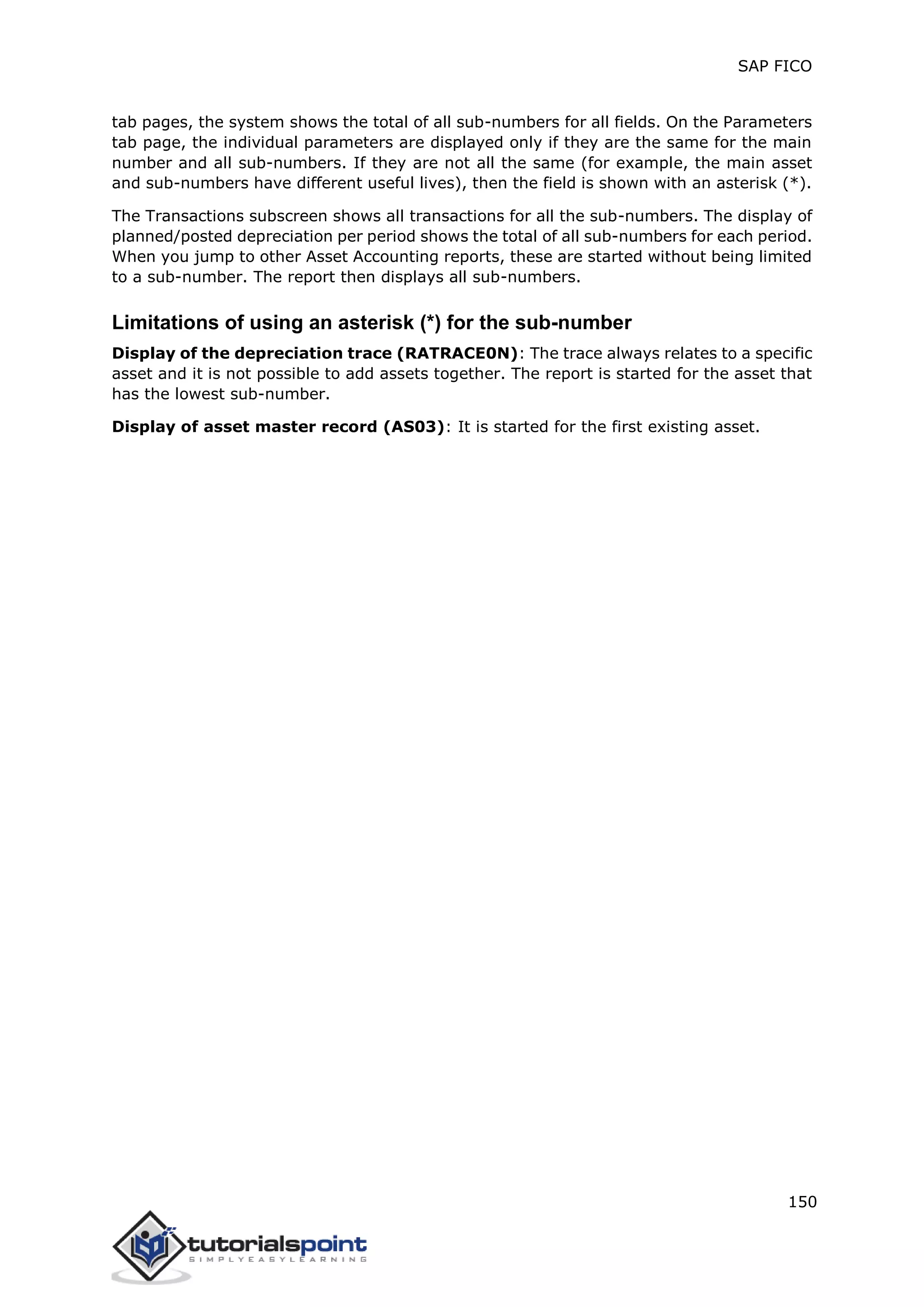 SAP FICO
150
tab pages, the system shows the total of all sub-numbers for all fields. On the Parameters
tab page, the individual parameters are displayed only if they are the same for the main
number and all sub-numbers. If they are not all the same (for example, the main asset
and sub-numbers have different useful lives), then the field is shown with an asterisk (*).
The Transactions subscreen shows all transactions for all the sub-numbers. The display of
planned/posted depreciation per period shows the total of all sub-numbers for each period.
When you jump to other Asset Accounting reports, these are started without being limited
to a sub-number. The report then displays all sub-numbers.
Limitations of using an asterisk (*) for the sub-number
Display of the depreciation trace (RATRACE0N): The trace always relates to a specific
asset and it is not possible to add assets together. The report is started for the asset that
has the lowest sub-number.
Display of asset master record (AS03): It is started for the first existing asset.
 