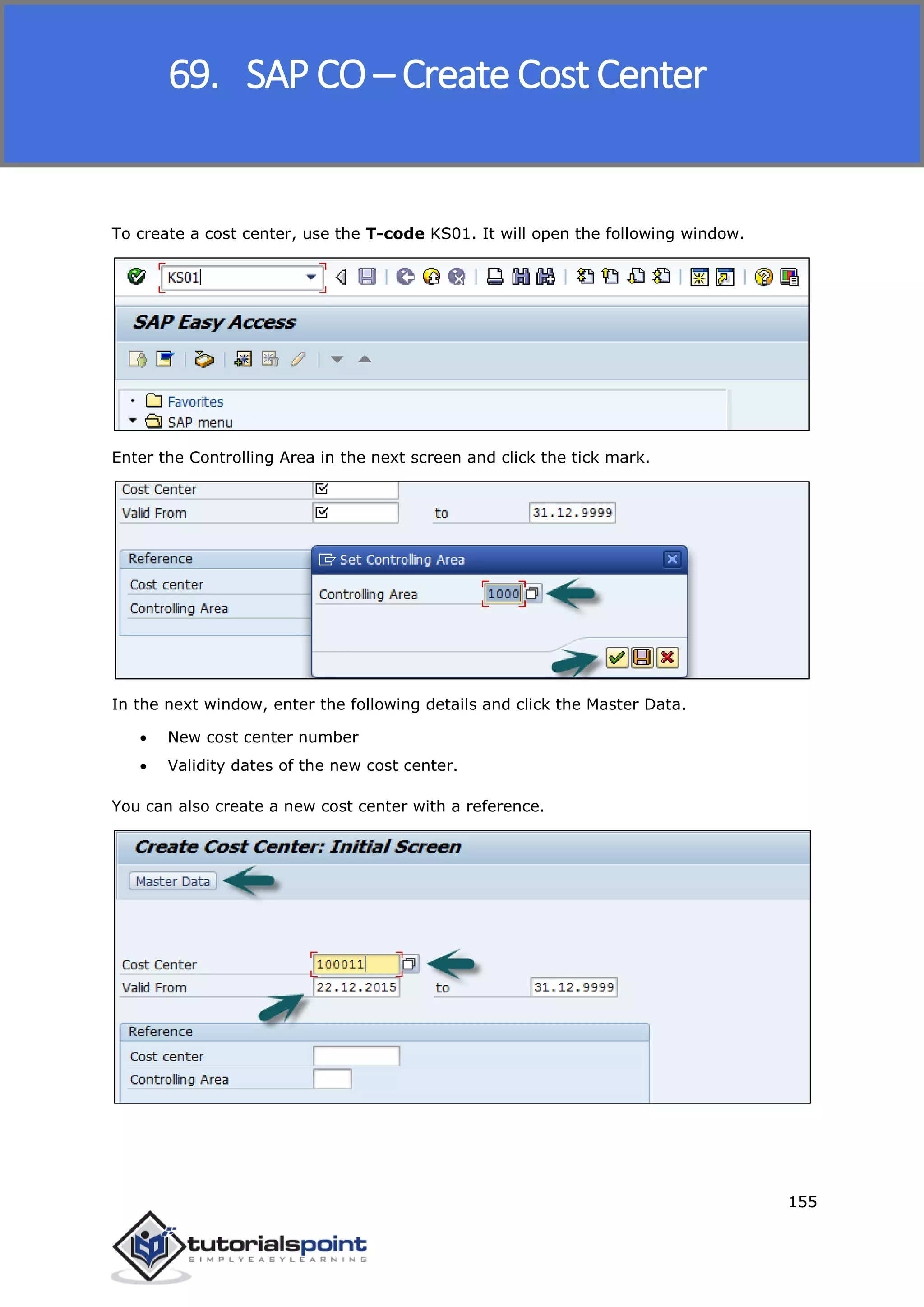 SAP FICO
155
To create a cost center, use the T-code KS01. It will open the following window.
Enter the Controlling Area in the next screen and click the tick mark.
In the next window, enter the following details and click the Master Data.
 New cost center number
 Validity dates of the new cost center.
You can also create a new cost center with a reference.
69. SAP CO – Create Cost Center
 