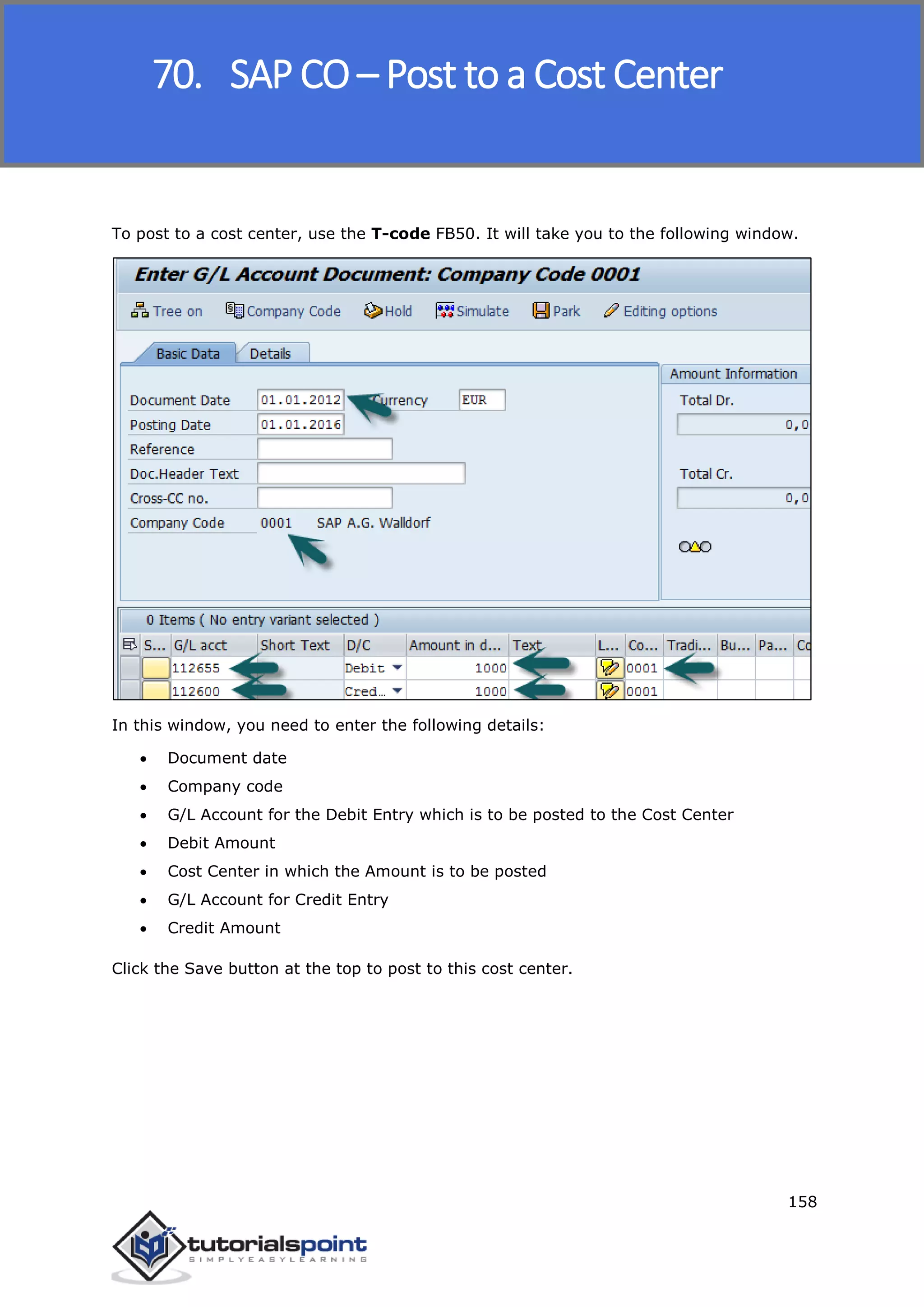SAP FICO
158
To post to a cost center, use the T-code FB50. It will take you to the following window.
In this window, you need to enter the following details:
 Document date
 Company code
 G/L Account for the Debit Entry which is to be posted to the Cost Center
 Debit Amount
 Cost Center in which the Amount is to be posted
 G/L Account for Credit Entry
 Credit Amount
Click the Save button at the top to post to this cost center.
70. SAP CO – Post to a Cost Center
 