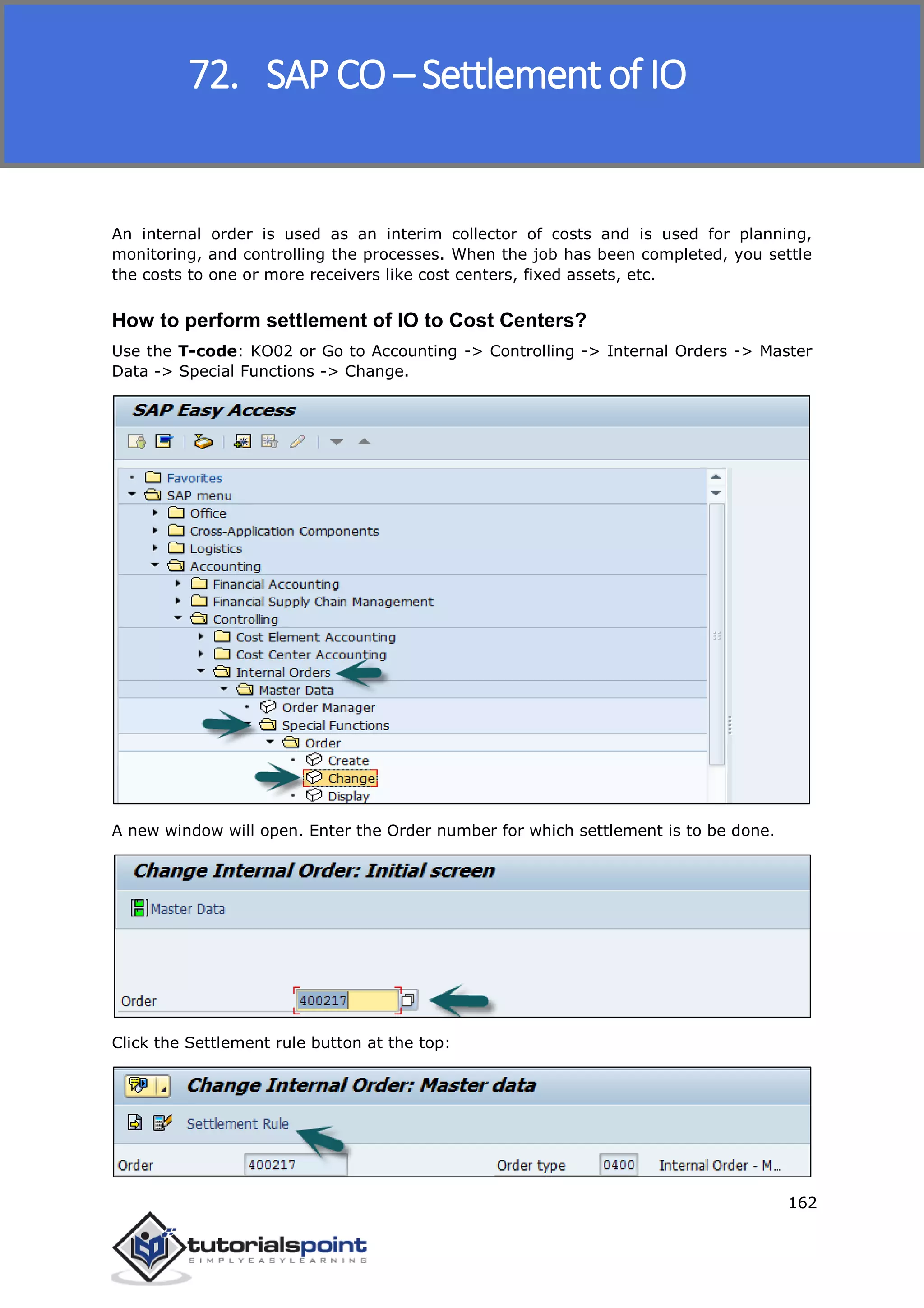 SAP FICO
162
An internal order is used as an interim collector of costs and is used for planning,
monitoring, and controlling the processes. When the job has been completed, you settle
the costs to one or more receivers like cost centers, fixed assets, etc.
How to perform settlement of IO to Cost Centers?
Use the T-code: KO02 or Go to Accounting -> Controlling -> Internal Orders -> Master
Data -> Special Functions -> Change.
A new window will open. Enter the Order number for which settlement is to be done.
Click the Settlement rule button at the top:
72. SAP CO – Settlement of IO
 